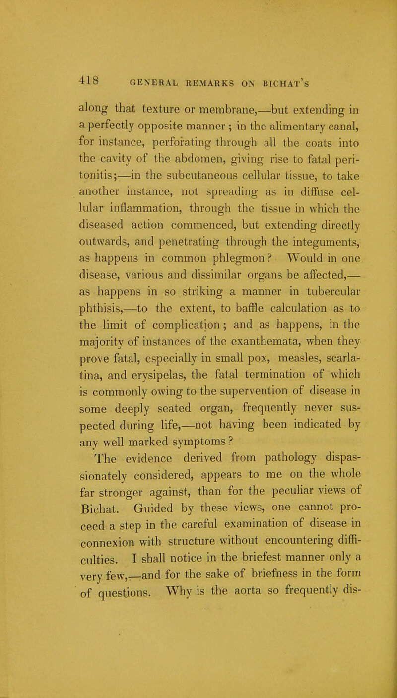 along that texture or membrane,—but extending in a perfectly opposite manner ; in the alimentary canal, for instance, perforating through all the coats into the cavity of the abdomen, giving rise to fatal peri- tonitis;-—in the subcutaneous cellular tissue, to take another instance, not spreading as in diffuse cel- lular inflammation, through the tissue in which the diseased action commenced, but extending directly outwards, and penetrating through the integuments, as happens in common phlegmon ? Would in one disease, various and dissimilar organs be affected,— as happens in so striking a manner in tubercular phthisis,—to the extent, to baffle calculation as to the limit of complication; and as happens, in the majority of instances of the exanthemata, when they prove fatal, especially in small pox, measles, scarla- tina, and erysipelas, the fatal termination of which is commonly owing to the supervention of disease in some deeply seated organ, frequently never sus- pected during life,—not having been indicated by any well marked symptoms ? The evidence derived from pathology dispas- sionately considered, appears to me on the whole far stronger against, than for the peculiar views of Bichat. Guided by these views, one cannot pro- ceed a step in the careful examination of disease in connexion with structure without encountering diffi- culties. I shall notice in the briefest manner only a very few,—and for the sake of briefness in the form ' of questions. Why is the aorta so frequently dis-