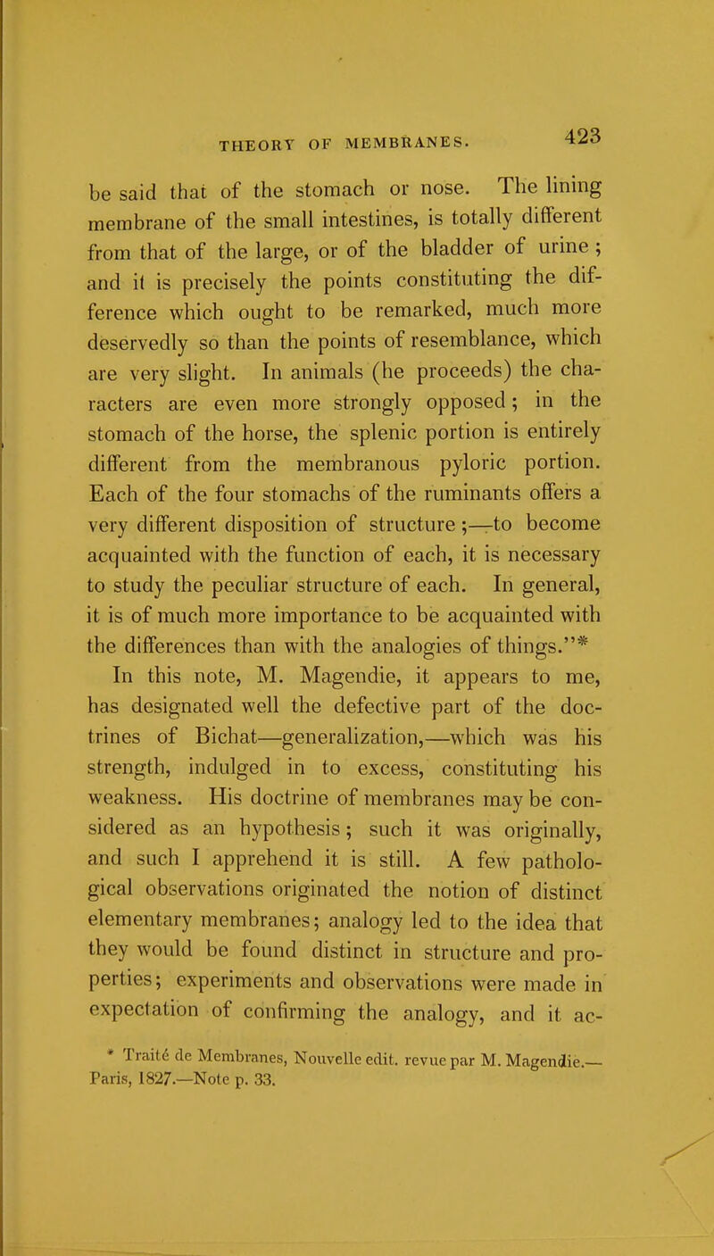 be said that of the stomach or nose. The lining membrane of the small intestines, is totally different from that of the large, or of the bladder of urine ; and il is precisely the points constituting the dif- ference which ought to be remarked, much more deservedly so than the points of resemblance, which are very shght. In animals (he proceeds) the cha- racters are even more strongly opposed; in the stomach of the horse, the splenic portion is entirely different from the membranous pyloric portion. Each of the four stomachs of the ruminants offers a very different disposition of structure ;—to become acquainted with the function of each, it is necessary to study the peculiar structure of each. In general, it is of much more importance to be acquainted with the differences than with the analogies of things.* In this note, M. Magendie, it appears to me, has designated well the defective part of the doc- trines of Bichat—generalization,—which was his strength, indulged in to excess, constituting his weakness. His doctrine of membranes may be con- sidered as an hypothesis; such it was originally, and such I apprehend it is still. A few patholo- gical observations originated the notion of distinct elementary membranes; analogy led to the idea that they would be found distinct in structure and pro- perties; experiments and observations were made in expectation of confirming the analogy, and it ac- * Traits de Membranes, Nouvelle edit, revue par M. Magendie.— Paris, 1827.—Note p. 33.
