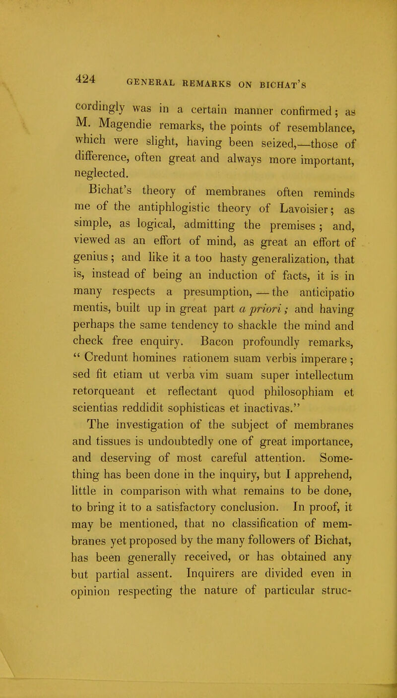 cordingly was in a certain manner confirmed; as M. Magendie remarks, the points of resemblance, which were sHght, having been seized,—those of diflference, often great and always more important, neglected. Bichat's theory of membranes often reminds me of the antiphlogistic theory of Lavoisier; as simple, as logical, admitting the premises; and, viewed as an effort of mind, as great an effort of genius; and like it a too hasty generalization, that is, instead of being an induction of facts, it is in many respects a presumption, — the anticipatio mentis, built up in great part a priori; and having perhaps the same tendency to shackle the mind and check free enquiry. Bacon profoundly remarks,  Credunt homines rationem suam verbis imperare; sed fit etiam ut verba vim suam super intellectum retorqueant et reflectant quod philosophiam et scientias reddidit sophisticas et inactivas. The investigation of the subject of membranes and tissues is undoubtedly one of great importance, and deserving of most careful attention. Some- thing has been done in the inquiry, but I apprehend, little in comparison with what remains to be done, to bring it to a satisfactory conclusion. In proof, it may be mentioned, that no classification of mem- branes yet proposed by the many followers of Bichat, has been generally received, or has obtained any but partial assent. Inquirers are divided even in opinion respecting the nature of particular struc-