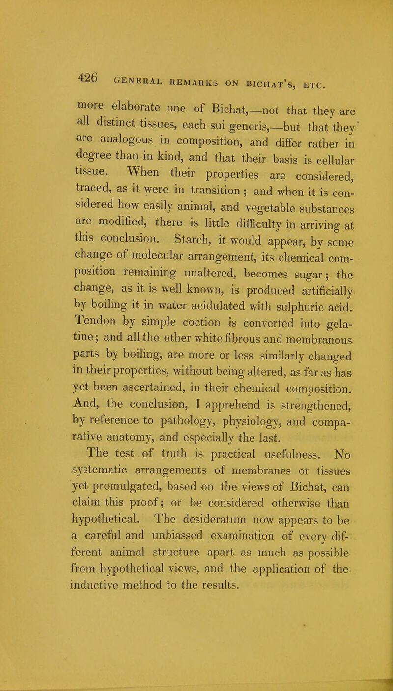 more elaborate one of Bichat,—not that they are all distinct tissues, each sui generis,—but that they are analogous in composition, and differ rather in degree than in kind, and that their basis is cellular tissue. When their properties are considered, traced, as it were in transition ; and when it is con- sidered how easily animal, and vegetable substances are modified, there is little difficulty in arriving at this conclusion. Starch, it would appear, by some change of molecular arrangement, its chemical com- position remaining unaltered, becomes sugar; the change, as it is well known, is produced artificially by boiling it in water acidulated with sulphuric acid. Tendon by simple coction is converted into gela- tine; and all the other white fibrous and membranous parts by boiling, are more or less similarly changed in their properties, without being altered, as far as has yet been ascertained, in their chemical composition. And, the conclusion, I apprehend is strengthened, by reference to pathology, physiology, and compa- rative anatomy, and especially the last. The test of truth is practical usefulness. No systematic arrangements of membranes or tissues ■yet promulgated, based on the views of Bichat, can claim this proof; or be considered otherwise than hypothetical. The desideratum now appears to be a careful and unbiassed examination of every dif- ferent animal structure apart as much as possible from hypothetical views, and the application of the inductive method to the results.