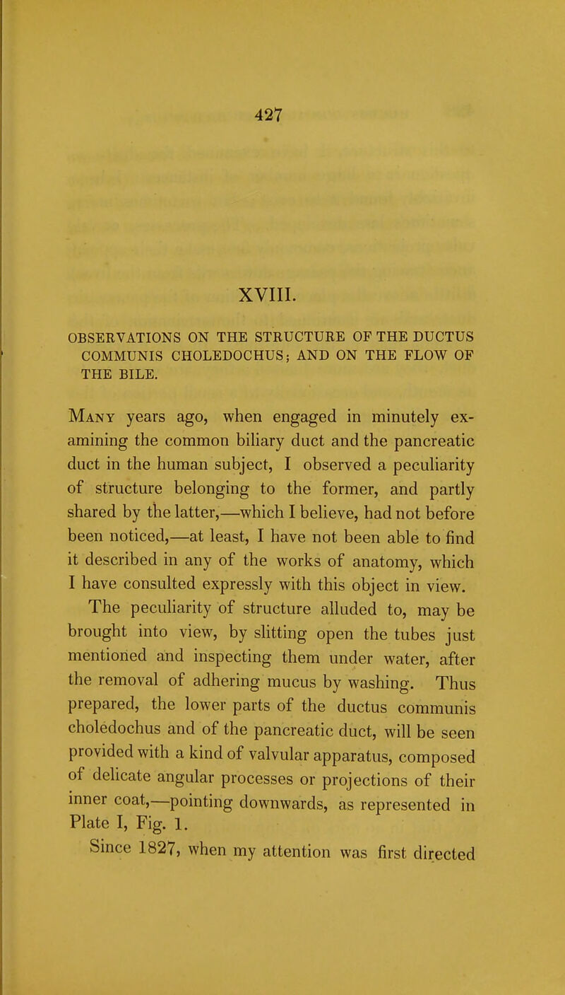 XVIII. OBSERVATIONS ON THE STRUCTURE OF THE DUCTUS COMMUNIS CHOLEDOCHUS; AND ON THE FLOW OF THE BILE. Many years ago, when engaged in minutely ex- amining the common bihary duct and the pancreatic duct in the human subject, I observed a peculiarity of structure belonging to the former, and partly shared by the latter,—which I believe, had not before been noticed,—at least, I have not been able to find it described in any of the works of anatomy, which I have consulted expressly with this object in view. The pecuharity of structure alluded to, may be brought into view, by shtting open the tubes just mentioned and inspecting them under water, after the removal of adhering mucus by washing. Thus prepared, the lower parts of the ductus communis choledochus and of the pancreatic duct, will be seen provided with a kind of valvular apparatus, composed of delicate angular processes or projections of their inner coat,—pointing downwards, as represented in Plate I, Fig. 1. Since 1827, when my attention was first directed