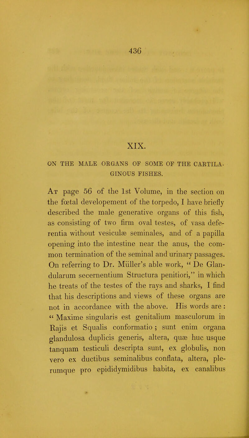 43G XIX. ON THE MALE ORGANS OF SOME OP THE CARTILA- GINOUS FISHES. At page 56 of the 1st Volume, in the section on the foetal developement of the torpedo, I have briefly described the male generative organs of this fish, as consisting of two firm oval testes, of vasa defe- rentia without vesiculse seminales, and of a papilla opening into the intestine near the anus, the com- mon termination of the seminal and urinary passages. On referring to Dr. Miiller's able work,  De Glan- dularum secernentium Structura penitiori, in which he treats of the testes of the rays and sharks, I find that his descriptions and views of these organs are not in accordance with the above. His words are:  Maxime singularis est genitalium masculorum in Raj is et Squalls conformatio ; sunt enim organa glandulosa duplicis generis, altera, quae hue usque tanquam testiculi descripta sunt, ex globulis, non vero ex ductibus seminalibus conflata, altera, ple- rumque pro epididymidibus habita, ex canalibus