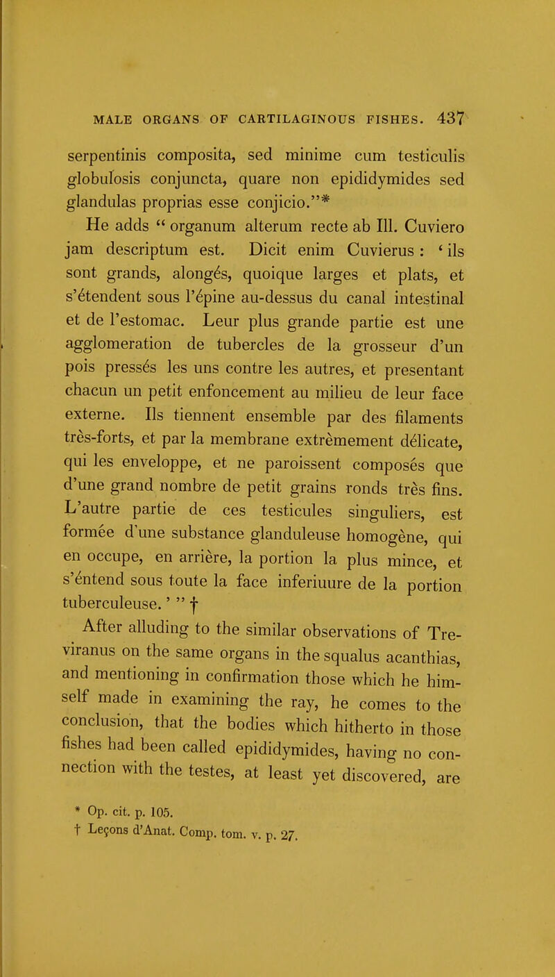 MALE ORGANS OF CARTILAGINOUS FISHES. 43? serpentinis composita, sed minime cum testiculis globulosis conjuncta, quare non epididymides sed glandulas proprias esse conjicio.* He adds  organum alteram recte ab 111. Cuviero jam descriptum est. Dicit enim Cuvierus : ' ils sent grands, along^s, quoique larges et plats, et s'^tendent sous I'^pine au-dessus du canal intestinal et de I'estomac. Leur plus grande partie est une agglomeration de tubercles de la grosseur d'un pois presses les uns contre les autres, et presentant chacun un petit enfoncement au milieu de leur face externe. lis tiennent ensemble par des filaments tres-forts, et par la membrane extremement delicate, qui les enveloppe, et ne paroissent composes que d'une grand nombre de petit grains ronds tres fins. L'autre partie de ces testicules singuliers, est formee d une substance glanduleuse homogene, qui en occupe, en arriere, la portion la plus mince, et s'^ntend sous toute la face inferiuure de la portion tuberculeuse.'  f After alluding to the similar observations of Tre- viranus on the same organs in the squalus acanthias, and mentioning in confirmation those which he him- self made in examining the ray, he comes to the conclusion, that the bodies which hitherto in those fishes had been called epididymides, having no con- nection with the testes, at least yet discovered, are * Op. cit. p. 105.