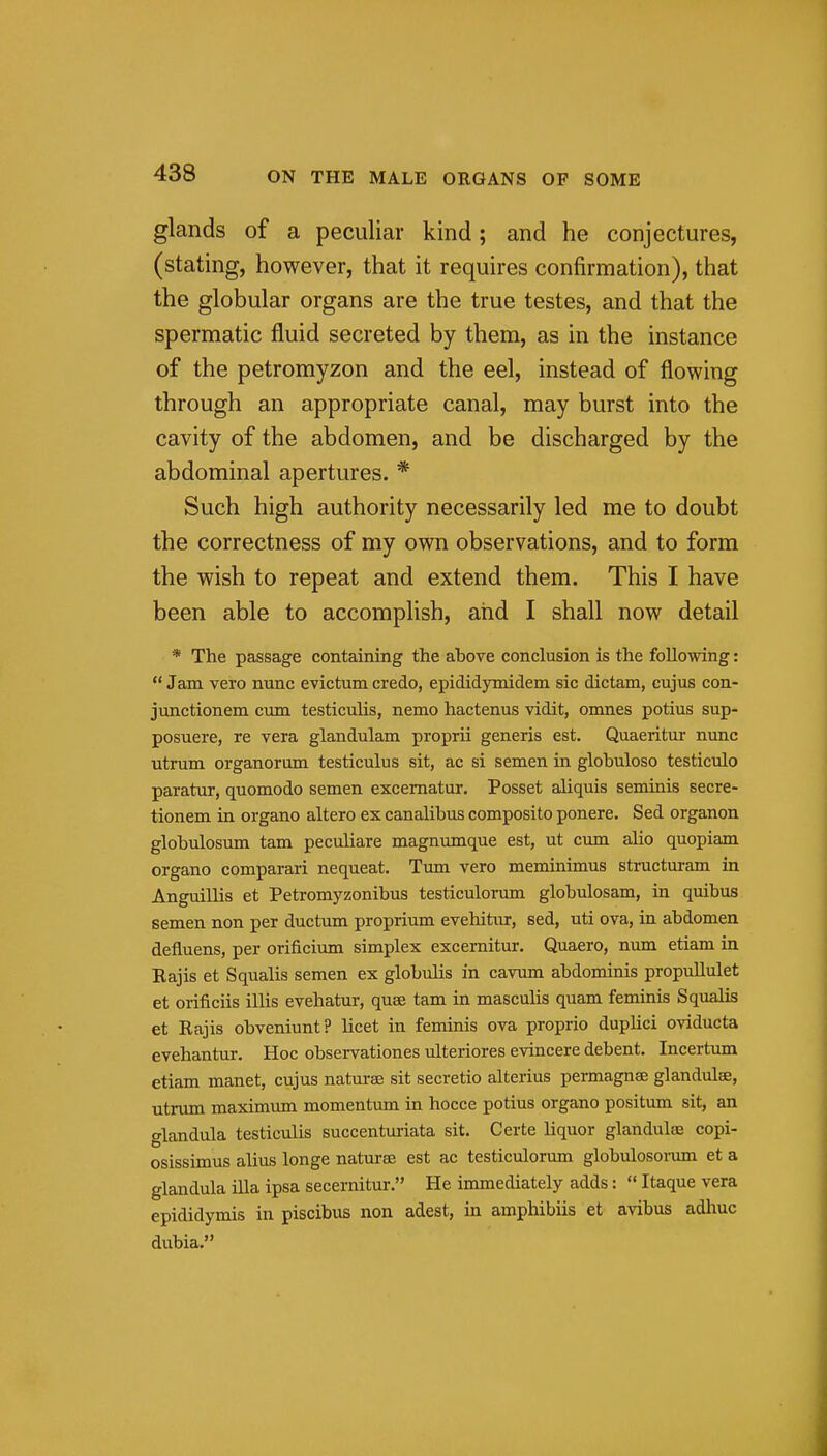 glands of a peculiar kind; and he conjectures, (stating, however, that it requires confirmation), that the globular organs are the true testes, and that the spermatic fluid secreted by them, as in the instance of the petromyzon and the eel, instead of flowing through an appropriate canal, may burst into the cavity of the abdomen, and be discharged by the abdominal apertures. * Such high authority necessarily led me to doubt the correctness of my own observations, and to form the wish to repeat and extend them. This I have been able to accomplish, and I shall now detail * The passage containing the above conclusion is the following:  Jam vero nunc evictum credo, epididymidem sic dictam, cujus con- junctionem cum testiculis, nemo hactenus vidit, omnes potius sup- posuere, re vera glandulam proprii generis est. Quaeritur nunc utrum organorum testiculus sit, ac si semen in glohuloso testiculo paratur, quomodo semen excematur. Posset aliquis seminis secre- tionem in organo altero ex canalibus composito ponere. Sed organon globulosum tam peculiare magnumque est, ut cum alio quopiam organo comparari nequeat. Timi vero meminimus structuram in Anguillis et Petromyzonibus testiculorum globulosam, in quibus semen non per ductum proprium evehitnr, sed, uti ova, in abdomen defluens, per orificium simplex excernitur. Quaero, num etiam in Eajis et Squalls semen ex globulis in cavum abdominis propullulet et orificiis illis evehatur, quae tam in masculis quam feminis Squalls et Rajis obveniunt? licet in feminis ova proprio duplici oviducta evehantur. Hoc observationes ulteriores evincere debent. Incertum etiam manet, cujus naturae sit secretio alterius permagnse glandulse, utrum maximtmi momentum in hocce potius organo positum sit, an glandula testiculis succentm-iata sit. Certe liquor glandulee copi- osissimus alius longe naturae est ac testiculorum globulosoi-um et a glandula ilia ipsa secernitur. He immediately adds:  Itaque vera epididymis in piscibus non adest, in amphibiis et avihus adhuc dubia.