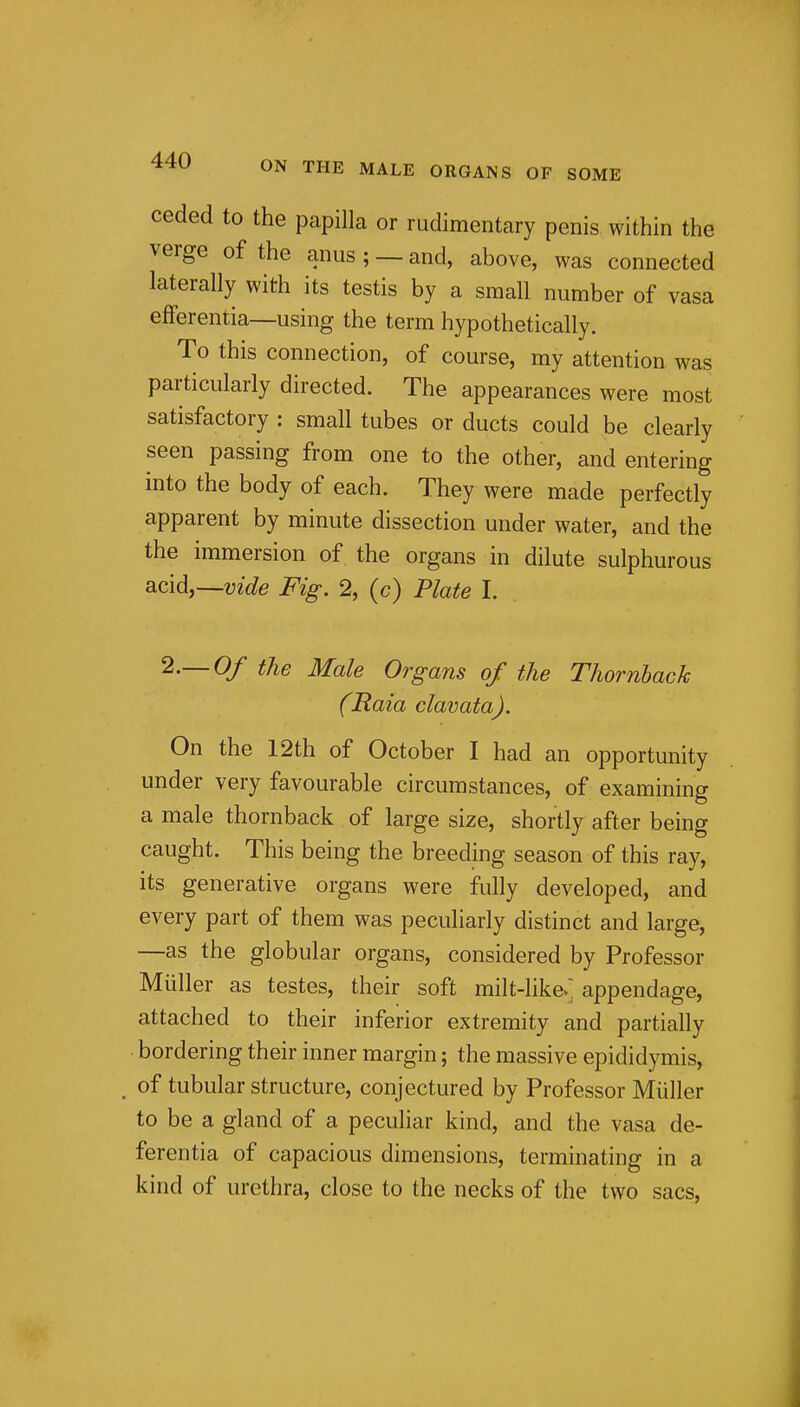 ceded to the papilla or rudimentary penis within the verge of the anus;— and, above, was connected laterally with its testis by a small number of vasa efFerentia—using the term hypothetically. To this connection, of course, my attention was particularly directed. The appearances were most satisfactory : small tubes or ducts could be clearly seen passing from one to the other, and entering into the body of each. They were made perfectly apparent by minute dissection under water, and the the immersion of the organs in dilute sulphurous acid,~vide Fig. 2, (c) Plate I. 2.-0/ the Male Organs of the Thornback (Raia clavata). On the 12th of October I had an opportunity under very favourable circumstances, of examining a male thornback of large size, shortly after being caught. This being the breeding season of this ray, its generative organs were fully developed, and every part of them was peculiarly distinct and large, —as the globular organs, considered by Professor Miiller as testes, their soft milt-like/ appendage, attached to their inferior extremity and partially • bordering their inner margin; the massive epididymis, , of tubular structure, conjectured by Professor Miiller to be a gland of a peculiar kind, and the vasa de- ferentia of capacious dimensions, terminating in a kind of urethra, close to the necks of the two sacs,