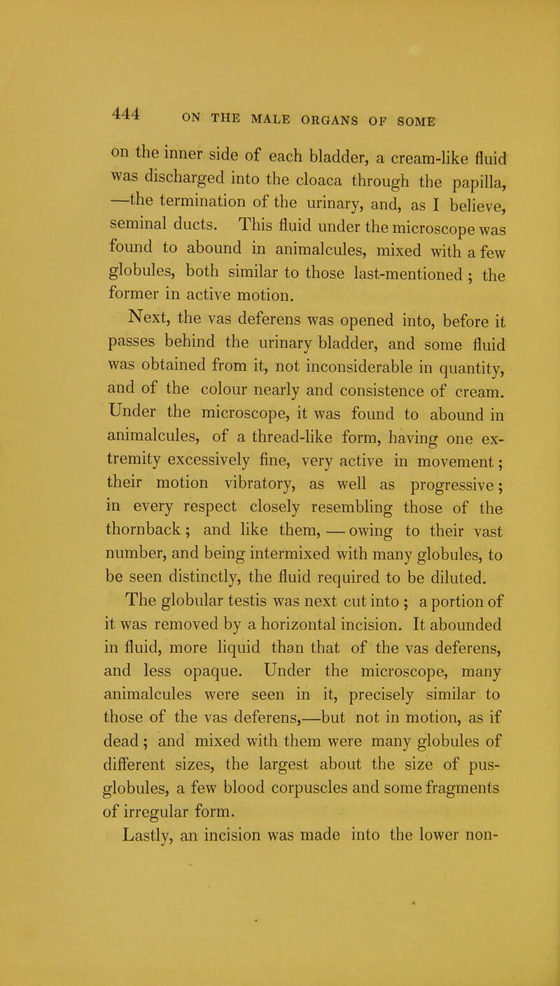 on the inner side of each bladder, a cream-hke fluid was discharged into the cloaca through the papilla, —the termination of the urinary, and, as I believe, seminal ducts. This fluid under the microscope was found to abound in animalcules, mixed with a few globules, both similar to those last-mentioned ; the former in active motion. Next, the vas deferens was opened into, before it passes behind the urinary bladder, and some fluid was obtained from it, not inconsiderable in quantity, and of the colour nearly and consistence of cream. Under the microscope, it was found to abound in animalcules, of a thread-like form, having one ex- tremity excessively fine, very active in movement; their motion vibratory, as well as progressive; in every respect closely resembling those of the thornback; and like them, — owing to their vast number, and being intermixed with many globules, to be seen distinctly, the fluid required to be diluted. The globular testis was next cut into ; a portion of it was removed by a horizontal incision. It abounded in fluid, more liquid than that of the vas deferens, and less opaque. Under the microscope, many animalcules were seen in it, precisely similar to those of the vas deferens,—but not in motion, as if dead ; and mixed with them were many globules of different sizes, the largest about the size of pus- globules, a few blood corpuscles and some fragments of irregular form. Lastly, an incision was made into the lower non- i