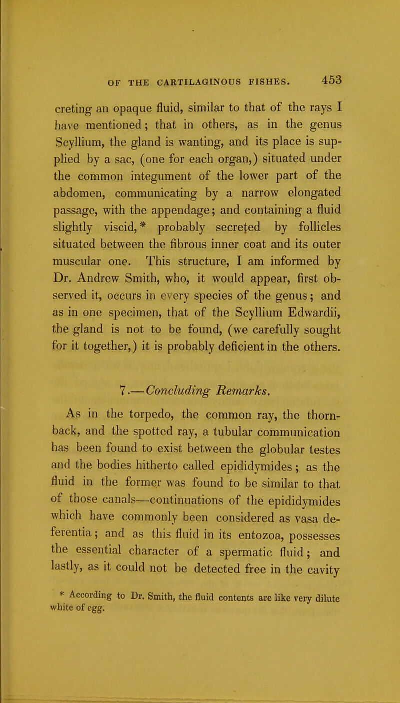 creting an opaque fluid, similar to that of the rays I have mentioned; that in others, as in the genus Scylhum, the gland is wanting, and its place is sup- plied by a sac, (one for each organ,) situated under the common integument of the lower part of the abdomen, communicating by a narrow elongated passage, with the appendage; and containing a fluid slightly viscid,* probably secreted by follicles situated between the fibrous inner coat and its outer muscular one. This structure, I am informed by Dr. Andrew Smith, who, it would appear, first ob- served it, occurs in every species of the genus; and as in one specimen, that of the ScyIlium Edwardii, the gland is not to be found, (we carefully sought for it together,) it is probably deficient in the others. 7 •— Concluding Remarks, As in the torpedo, the common ray, the thorn- back, and the spotted ray, a tubular communication has been found to exist between the globular testes and the bodies hitherto called epididymides; as the fluid in the former was found to be similar to that of those canals—continuations of the epididymides which have commonly been considered as vasa de- ferentia; and as this fluid in its entozoa, possesses the essential character of a spermatic fluid; and lastly, as it could not be detected free in the cavity * According to Dr. Smith, the fluid contents are like very dilute white of egg.
