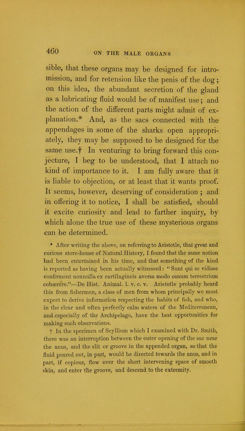 sible, that these organs may be designed for intro- mission, and for retension hke the penis of the dog; on this idea, the abundant secretion of the gland as a lubricating fluid would be of manifest use; and the action of the diff'erent parts might admit of ex- planation.* And, as the sacs connected with the appendages in some of the sharks open appropri- ately, they may be supposed to be designed for the same use.f In venturing to bring forward this con- jecture, I beg to be understood, that I attach no kind of importance to it. I am fully aware that it is liable to objection, or at least that it wants proof. It seems, however, deserving of consideration ; and in ofi'ering it to notice, I shall be satisfied, should it excite curiosity and lead to farther inquiry, by which alone the true use of these mysterious organs can be determined. * After writing the above, on referring to Aristotle, that great and curious store-house of Natural History, I found that the same notion had been entertamed in his time, and that something of the kind is reported as having been actually witnessed:  Sunt qui se vidisse confirment nonnulla ex cartilagineis aversa modo canum terrestrium cohaere're.—De Hist. Animal. 1. v. c. v. Aristotle probably heard this from fishermen, a class of men from whom principally we must expect to derive information respecting the habits of fish, and who, in the clear and often perfectly calm waters of the Mediterranean, and especially of the Archipelago, have the best opportunities for making such observations. t In the specimen of Scyllium which I examined with Dr. Smith, there was an interruption between the outer opening of the sac near the anus, and the slit or groove in the appended organ, so that the fluid poured out, in part, would be directed towards the anus, and in part, if copious, flow over the short intervening space of smooth skin, and enter the groove, and descend to the extremity.
