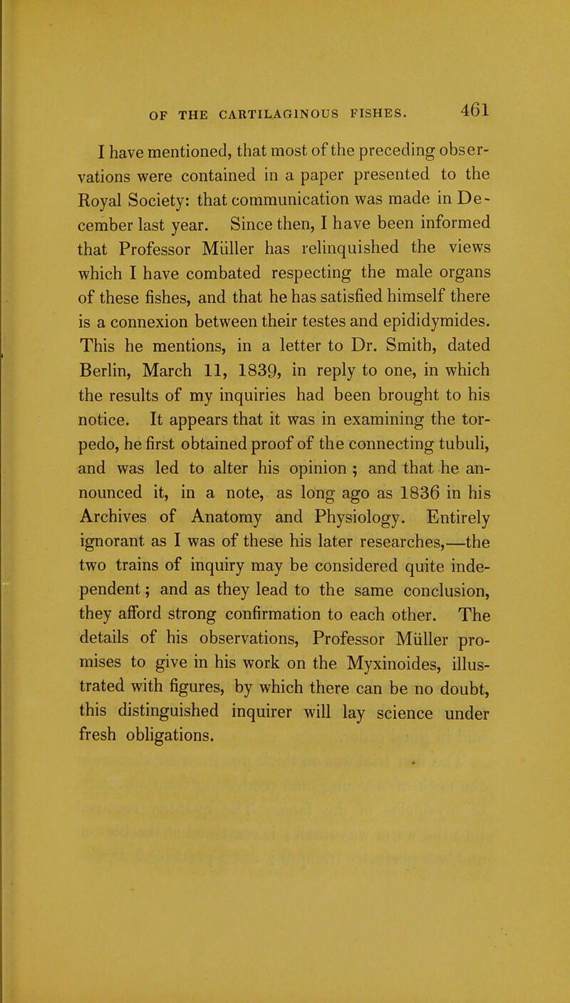 I have mentioned, that most of the preceding obser- vations were contained in a paper presented to the Royal Society: that communication was made in De- cember last year. Since then, I have been informed that Professor Miiller has relinquished the views which I have combated respecting the male organs of these fishes, and that he has satisfied himself there is a connexion between their testes and epididymides. This he mentions, in a letter to Dr. Smith, dated Berlin, March 11, 1839, in reply to one, in which the results of my inquiries had been brought to his notice. It appears that it was in examining the tor- pedo, he first obtained proof of the connecting tubuli, and was led to alter his opinion ; and that he an- nounced it, in a note, as long ago as 1836 in his Archives of Anatomy and Physiology. Entirely ignorant as I was of these his later researches,—the two trains of inquiry may be considered quite inde- pendent ; and as they lead to the same conclusion, they afford strong confirmation to each other. The details of his observations. Professor Miiller pro- mises to give in his work on the Myxinoides, illus- trated with figures, by which there can be no doubt, this distinguished inquirer will lay science under fresh obhgations.