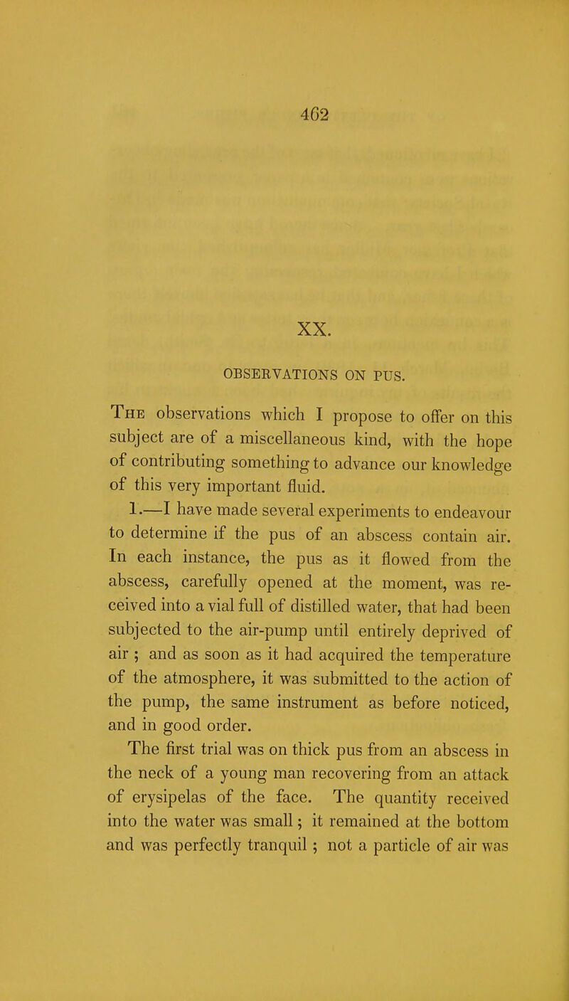 4G2 XX. OBSERVATIONS ON PUS. The observations which I propose to offer on this subject are of a miscellaneous kind, with the hope of contributing something to advance our knowledge of this very important fluid. 1.—I have made several experiments to endeavour to determine if the pus of an abscess contain air. In each instance, the pus as it flowed from the abscess, carefully opened at the moment, was re- ceived into a vial full of distilled water, that had been subjected to the air-pump until entirely deprived of air ; and as soon as it had acquired the temperature of the atmosphere, it was submitted to the action of the pump, the same instrument as before noticed, and in good order. The first trial was on thick pus from an abscess in the neck of a young man recovering from an attack of erysipelas of the face. The quantity received into the water was small; it remained at the bottom and was perfectly tranquil; not a particle of air was 1