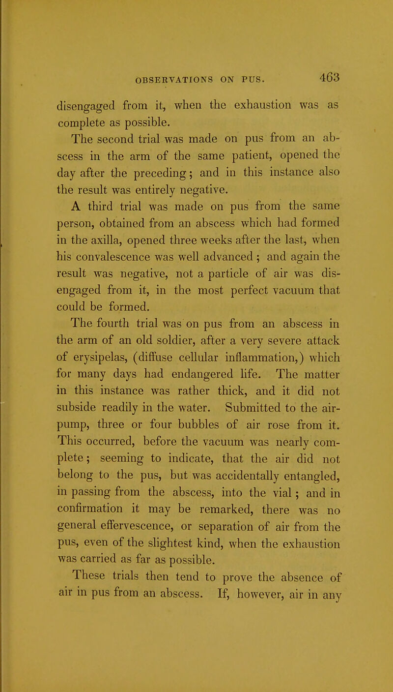 disenofaired from it, when the exhaustion was as complete as possible. The second trial was made on pus from an ab- scess in the arm of the same patient, opened the day after the preceding; and in this instance also the result was entirely negative. A third trial was made on pus from the same person, obtained from an abscess which had formed in the axilla, opened three weeks after the last, when his convalescence was well advanced ; and again the result was negative, not a particle of air was dis- engaged from it, in the most perfect vacuum that could be formed. The fourth trial was on pus from an abscess in the arm of an old soldier, after a very severe attack of erysipelas, (diffuse cellular inflammation,) which for many days had endangered life. The matter in this instance was rather thick, and it did not subside readily in the water. Submitted to the air- pump, three or four bubbles of air rose from it. This occurred, before the vacuum was nearly com- plete; seeming to indicate, that the air did not belong to the pus, but was accidentally entangled, in passing from the abscess, into the vial; and in confirmation it may be remarked, there was no general effervescence, or separation of air from the pus, even of the shghtest kind, when the exhaustion was carried as far as possible. These trials then tend to prove the absence of air in pus from an abscess. If, however, air in any
