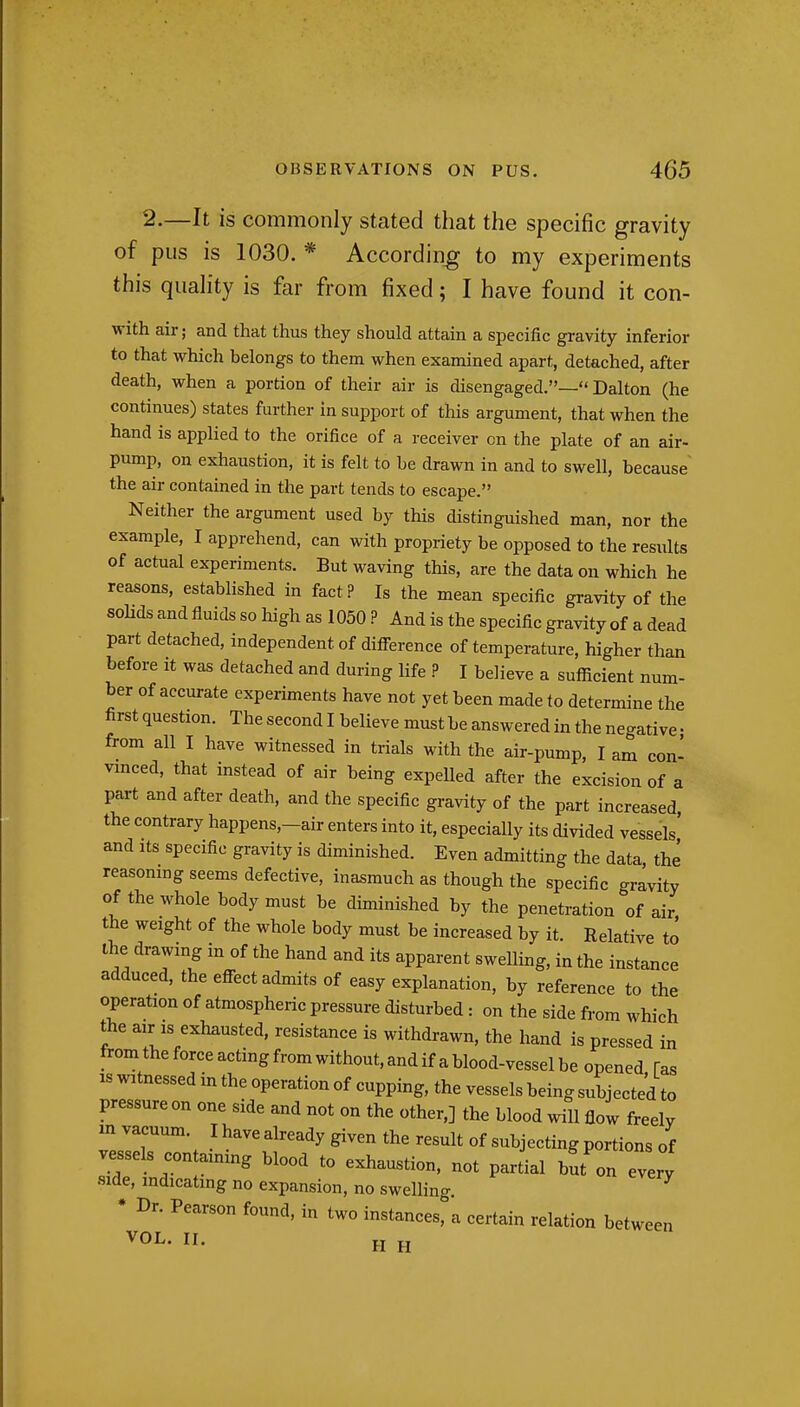 2.—It is commonly stated that the specific gravity of pus is 1030. * According to my experiments this quahty is far from fixed; I have found it con- with air; and that thus they should attain a specific gravity inferior to that which belongs to them when examined apart, detached, after death, when a portion of their air is disengaged.— Dalton (he continues) states further in support of this argument, that when the hand is applied to the orifice of a receiver on the plate of an air- pump, on exhaustion, it is felt to be drawn in and to swell, because the air contained in the part tends to escape. Neither the argument used by this distinguished man, nor the example, I apprehend, can with propriety be opposed to the results of actual experiments. But waving this, are the data on which he reasons, established in fact? Is the mean specific gravity of the solids and fluids so liigh as 1050.P And is the specific gravity of a dead part detached, independent of difference of temperature, higher than before it was detached and during life .P I believe a suflScient num- ber of accurate experiments have not yet been made to determine the first question. The second I believe must be answered in the negative • from all I have witnessed in trials with the air-pump, I am con- vinced, that instead of air being expelled after the excision of a part and after death, and the specific gravity of the part increased, the contrary happens,-air enters into it, especially its divided vessels and Its specific gravity is diminished. Even admitting the data, the reasonmg seems defective, inasmuch as though the specific gravity of the whole body must be diminished by the penetration of air the weight of the whole body must be increased by it. Relative to the drawing in of the hand and its apparent swelling, in the instance adduced, the effect admits of easy explanation, by reference to the operation of atmospheric pressure disturbed: on the side from which the air IS exhausted, resistance is withdrawn, the hand is pressed in fromtheforceactingfromwithout,andifablood-vesselbe opened fas IS witnessed in the operation of cupping, the vessels being subjected to pressure on one side and not on the other,] the blood will flow freely m vacuum. Ihavealready given the result of subjecting portions of vessels containing blood to exhaustion, not partial but on every side, mdicatmg no expansion, no swelling. • Dr. Pearson found, in two instances, a certain relation between VOL. II. H jj