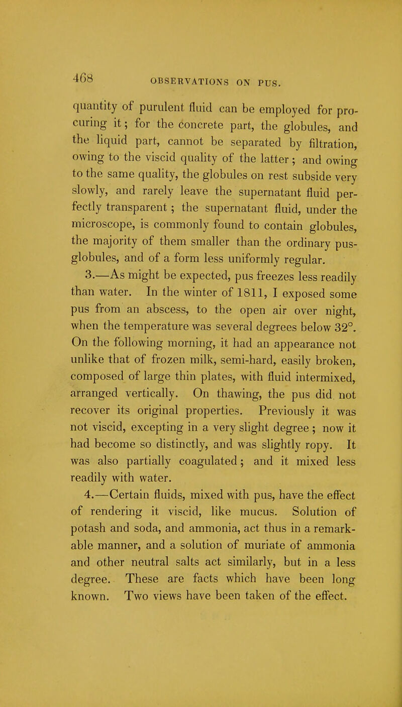 quantity of purulent fluid can be employed for pro- curing it; for the concrete part, the globules, and the liquid part, cannot be separated by filtration, owing to the viscid quahty of the latter; and owing to the same quality, the globules on rest subside very slowly, and rarely leave the supernatant fluid per- fectly transparent; the supernatant fluid, under the microscope, is commonly found to contain globules, the majority of them smaller than the ordinary pus- globules, and of a form less uniformly regular. 3. —As might be expected, pus freezes less readily than water. In the winter of 1811, I exposed some pus from an abscess, to the open air over night, when the temperature was several degrees below 32°. On the following morning, it had an appearance not unlike that of frozen milk, semi-hard, easily broken, composed of large thin plates, with fluid intermixed, arranged vertically. On thawing, the pus did not recover its original properties. Previously it was not viscid, excepting in a very slight degree ; now it had become so distinctly, and was slightly ropy. It was also partially coagulated; and it mixed less readily with water. 4. —Certain fluids, mixed with pus, have the effect of rendering it viscid, like mucus. Solution of potash and soda, and ammonia, act thus in a remark- able manner, and a solution of muriate of ammonia and other neutral salts act similarly, but in a less degree. These are facts which have been long known. Two views have been taken of the effect.