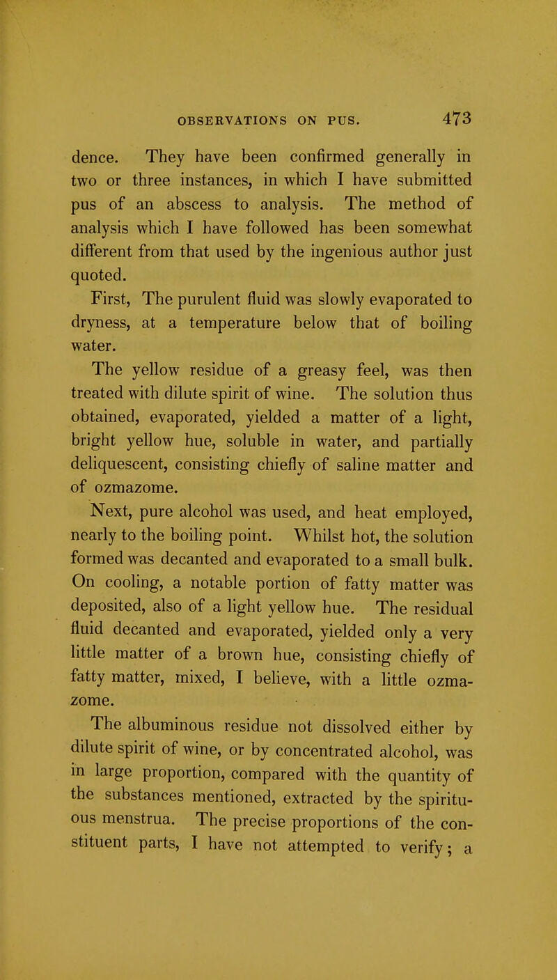 dence. They have been confirmed generally in two or three instances, in which I have submitted pus of an abscess to analysis. The method of analysis which I have followed has been somewhat different from that used by the ingenious author just quoted. First, The purulent fluid was slowly evaporated to dryness, at a temperature below that of boiling water. The yellow residue of a greasy feel, was then treated with dilute spirit of wine. The solution thus obtained, evaporated, yielded a matter of a light, bright yellow hue, soluble in water, and partially deliquescent, consisting chiefly of saline matter and of ozmazome. Next, pure alcohol was used, and heat employed, nearly to the boiling point. Whilst hot, the solution formed was decanted and evaporated to a small bulk. On cooling, a notable portion of fatty matter was deposited, also of a light yellow hue. The residual fluid decanted and evaporated, yielded only a very little matter of a brown hue, consisting chiefly of fatty matter, mixed, I believe, with a little ozma- zome. The albuminous residue not dissolved either by dilute spirit of wine, or by concentrated alcohol, was in large proportion, compared with the quantity of the substances mentioned, extracted by the spiritu- ous menstrua. The precise proportions of the con- stituent parts, I have not attempted to verify; a