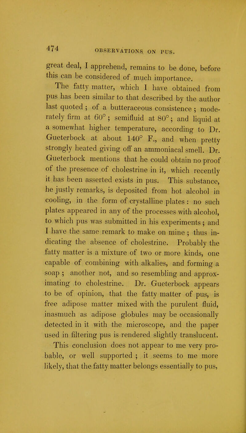 great deal, I apprehend, remains to be done, before this can be considered of much importance. The fatty matter, which 1 have obtained from pus has been similar to that described by the author last quoted ; of a butteraceous consistence ; mode- rately firm at 60° ; semifluid at 80°; and liquid at a somewhat higher temperature, according to Dr. Gueterbock at about 140° F., and when pretty strongly heated giving off an ammoniacal smell. Dr. Gueterbock mentions that he could obtain no proof of the presence of cholestrine in it, which recently it has been asserted exists in pus. This substance, he justly remarks, is deposited from hot alcohol in cooling, in the form of crystalline plates : no such plates appeared in any of the processes with alcohol, to which pus was submitted in his experiments; and I have the same remark to make on mine ; thus in- dicating the absence of cholestrine. Probably the fatty matter is a mixture of two or more kinds, one capable of combining with alkalies, and forming a soap ; another not, and so resembling and approx- imating to cholestrine. Dr. Gueterbock appears to be of opinion, that the fatty matter of pus, is free adipose matter mixed with the purulent fluid, inasmuch as adipose globules may be occasionally detected in it with the microscope, and the paper used in filtering pus is rendered slightly translucent. This conclusion does not appear to me very pro- bable, or well supported ; it seems to me more likely, that the fatty matter belongs essentially to pus,