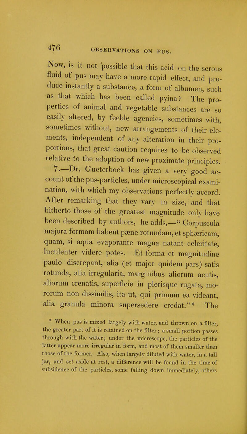 Now, is it not possible that this acid on the serous fluid of pus may have a more rapid effect, and pro- duce instantly a substance, a form of albumen, such as that which has been called pyina? The pro- perties of animal and vegetable substances are so easily altered, by feeble agencies, sometimes with, sometimes without, new arrangements of their ele- ments, independent of any alteration in their pro- portions, that great caution requires to be observed relative to the adoption of new proximate principles. 7.—Dr. Gueterbock has given a very good ac- count of the pus-particles, under microscopical exami- nation, with which my observations perfectly accord. After remarking that they vary in size, and that hitherto those of the greatest magnitude only have been described by authors, he adds,— Corpuscula majora formam habent pasne rotundam, et sphsericam, quam, si aqua evaporante magna natant celeritate, luculenter videre potes. Et forma et magnitudine paulo discrepant, alia (et major quidem pars) satis rotunda, alia irregularia, marginibus aliorum acutis, aliorum crenatis, superficie in plerisque rugata, mo- rorum non dissimilis, ita ut, qui primum ea videant, alia granula minora supersedere credat.* The * When pus is mixed largely with water, and thrown on a filter, the greater part of it is retained on the filter; a small portion passes through with the water; under the microscope, the particles of the latter appear more irregular in form, and most of them smaller than those of the foiiner. Also, when largely diluted with water, in a tall jar, and set aside at rest, a difference will be found in the time of subsidence of the particles, some falling down immediately, others