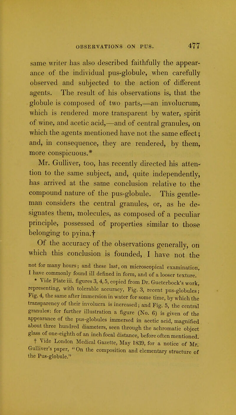 same writer has also described faithfully the appear- ance of the individual pus-globule, when carefully observed and subjected to the action of different agents. The result of his observations is, that the globule is composed of two parts,—an involucrum, which is rendered more transparent by water, spirit of wine, and acetic acid,—and of central granules, on which the agents mentioned have not the same effect; and, in consequence, they are rendered, by them, more conspicuous.* Mr. Gulliver, too, has recently directed his atten- tion to the same subject, and, quite independently, has arrived at the same conclusion relative to the compound nature of the pus-globule. This gentle- man considers the central granules, or, as he de- signates them, molecules, as composed of a peculiar principle, possessed of properties similar to those belonging to pyina.f Of the accuracy of the observations generally, on which this conclusion is founded, I have not the not for many hours; and these last, on microscopical examination, I have commonly found ill defined in foi-m, and of a looser texture. ♦ Vide Plate iii. figures 3, 4,5, copied from Dr. Gueterbock's work, representing, with tolerable accuracy, Fig. 3, recent pus-globules Fig. 4, the same after immersion in water for some time, by which the transparency of their involucra is increased; and Fig. 5, the central granules: for further illustration a figure (No. 6) is given of the appearance of the pus-globules immersed in acetic acid, magnified about three hundred diameters, seen through the achromatic object glass of one-eighth of an inch focal distance, before often mentioned. t Vide London Medical Gazette, May 1839, for a notice of Mr. Gulliver's paper, On the composition and elementary structure of the Pus-globule.