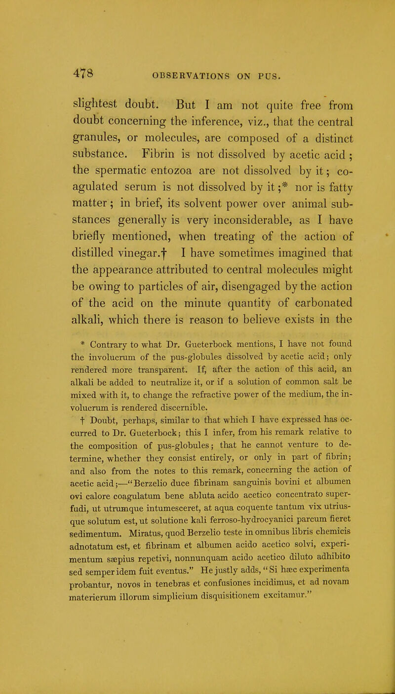 slightest doubt. But I am not quite free from doubt concerning the inference, viz., that the central granules, or molecules, are composed of a distinct substance. Fibrin is not dissolved by acetic acid ; the spermatic entozoa are not dissolved by it; co- agulated serum is not dissolved by it ;* nor is fatty matter; in brief, its solvent power over animal sub- stances generally is very inconsiderable, as I have briefly mentioned, when treating of the action of distilled vinegar.j I have sometimes imagined that the appearance attributed to central molecules might be owing to particles of air, disengaged by the action of the acid on the minute quantity of carbonated alkali, which there is reason to believe exists in the * Contrary to what Dr. Gueterbock mentions, I have not found the involucrum of the pus-globules dissolved by acetic acid; only rendered more transparent. If, after the action of this acid, an alkali be added to neutralize it, or if a solution of common salt be mixed with it, to change the refractive power of the medium, the in- volucrum is rendered discernible. t Doubt, perhaps, similar to that which I have expressed has oc- curred to Dr. Gueterbock; this I infer, from his remark relative to the composition of pus-globules; that he cannot venture to de- termine, whether they consist entirely, or only in part of fibrin; and also from the notes to this remark, concerning the action of acetic acid;—Berzelio duce fibrinam sanguinis bovini et albumen ovi calore coagulatum bene abluta acido acetico concentrato super- fudi, ut utrumque intumesceret, at aqua coquente tantum vix utrius- que solutum est,ut solutione kali ferroso-hydrocyanici parcum fieret sedimentum. Miratus, quod Berzelio teste in omnibus libris chemicis adnotatum est, et fibrinam et albumen acido acetico solvi, experi- mentum saepius repetivi, nonnunquam acido acetico diluto adhibito sed semper idem fuit eventus. He justly adds, Si hsec experimenta probantur, novos in tenebras et confusiones incidimus, et ad novam materierum illorum simplicium disquisitionem excitamur.