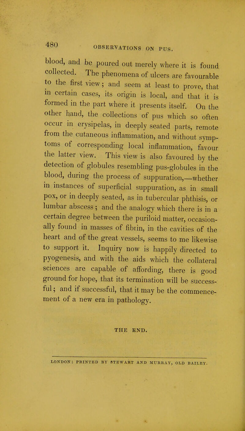 blood, and be poured out merely where it is found collected. The phenomena of ulcers are favourable to the first view; and seem at least to prove, that m certain cases, its origin is local, and that it is formed in the part where it presents itself. On the other hand, the collections of pus which so often occur in erysipelas, in deeply seated parts, remote from the cutaneous inflammation, and without symp- toms of corresponding local inflammation, favour the latter view. This view is also favoured by the detection of globules resembling pus-globules in the blood, during the process of suppuration,—whether m mstances of superficial suppuration, as in small pox, or in deeply seated, as in tubercular phthisis, or lumbar abscess ; and the analogy which there is in a certain degree between the puriloid matter, occasion- ally found in masses of fibrin, in the cavities of the heart and of the great vessels, seems to me likewise to support it. Inquiry now is happily directed to pyogenesis, and with the aids which the collateral sciences are capable of affording, there is good ground for hope, that its termination will be success- ful ; and if successful, that it may be the commence- ment of a new era in pathology. THE END. LONDON: PRINTED BY STEWART AND MURRAY, OLD BAILEY.