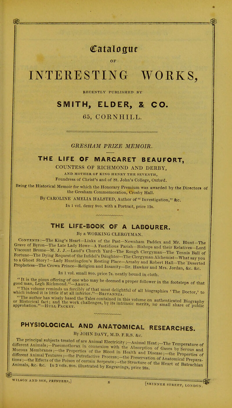 OF INTERESTING WORKS, RECENTLY PUBLISHED BY SMITH, ELDER, & CO. 65, CORNHILL. GEE SHAM PRIZE MEMOIR. THE LIFE OF MARGARET BEAUFORT, COUNTESS OF RICHMOND AND DERBY, AND MOTHER OF KING HENRY THE SEVENTH, Foundress of Christ's and of St. John's College, Oxford. Being the Historical Memoir for which the Honorary Premium was awarded by the Directors of the Gresham Commemoration, Crosby Hall. By CAROLINE AMELIA HALSTED, Author of Investigation, &c. In 1 vol. demy 8vo. with a Portrait, price 12s. THE LIFE-BOOK OF A LABOURER. By a WORKING CLERGYMAN. Contents :-The King's Heart—Links of the Past-Newnham Paddex and Mr Blunt-The Grave of Byron-Tlie Late Lady HOwe~A Fastidious Parish-Bishops and their Relatives-Lord V,scount Brome-M. J. J.-Laud's Church Yard-The Rough Clergyman-The Tennis Ball of Fortune-The Dymg Request of the Infidel's Ddughter-The Clergyman Alchemist-What say you to a Ghost Story?-Lady Huntingdon's Resting Place-Arnsby and Robert Hall-The Deserted Prophetess-The Crown Prince-Religion and Insanity-Dr. Hawker and Mrs. Jordan, &c. &c. In 1 vol. small 8vo. price Is. neatly bound in cloth. goodZ!f L^RiS.'^^^^^^^ ''^^'^^ ^ P-P- - the footsteps of that .,1^:^^^^^^!,^^^;)^ b-^raphies 'The Doctor,' to ITie author has wisely based the Tales contained in this volume on niithPT,fi^of„.i r.- or Histonca fact; and the work challenges, by its intrinsic Ssnol^^ Biography approbation.—Hull Packet. ™erits, no small share of public PHYSIOLOGICAL AND ANATOMICAL RESEARCHES. By JOHN DAVY, M.D. F.R.S. &c. Tlie principal subjects treated of are Animal Electricitv —Animni w«»f ti, r„ different Animals ;-Pneumothorax in connexion withthp Ah=n 1 jT.^^^ Temperature of Mucous Membranes ;-the Properties ofX BlooT fn Heatth Z Dlsele h, 'r^' ^^ different Animal Textures ;-the Putrefactive Process tl,? I'''^/'-^'^ Properties of tions ;-the Effects of the Poison of cerUi Se^ts^ ^^'^P^''^- Animals, &c. &c. In 2 vols. 8vo. illustrated bTEn Jravfngs! price ^L! Batrachian WILSON AND SON, PRINTERS,] [.(KINNER STREET, LON DON.