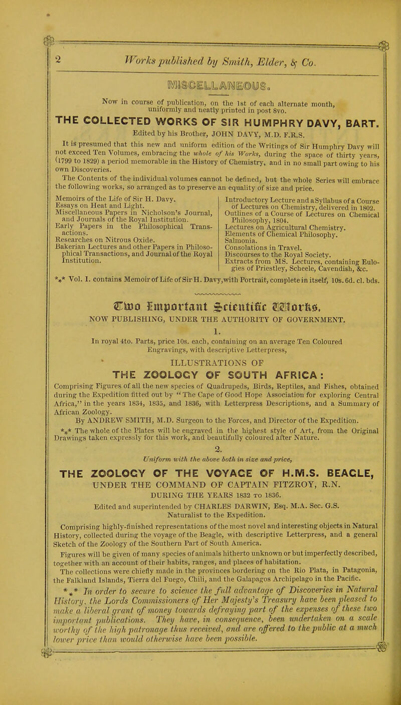Now in course of publicntion, on the 1st of each alternate month, uniformly and neatly printed in post 8vo. THE COLLECTED WORKS OF SIR HUMPHRY DAVY, BART. Edited by his Brother, JOHN DAVY, M.D. F.R.S. It is presumed that this new and uniform edition of the Writings of Sir Humphry Davy will not exceed Ten Volumes, embracing the wlwle of his Works, during the space of thirty years, (1799 to 1829) a period memorable in the History of Chemistry, and in no small part owing to Iiis own Discoveries. The Contents of the individual volumes cannot be defined, but the whole Series will embrace the following works, so arranged as to preserve an equality of size and price. Alemoirs of the Life of Sir H. Davy. Essays on Heat and Lij^ht. Miscellaneous Papers m Nicholson's Journal, and Journals of the Royal Institution. Early Papers in the Philosophical Trans- actions. Researches on Nitrous Oxide. Bakerian Lectures and other Papers in Philoso- phical Transactions, and Journal of the Royal Institution. Introductoi-y Lecture and aSyllabus of a Course of Lectm-es on Chemistry, delivered in 1802. Outlines of a Course of Lectures on Chemical Philosophy, 1804. Lectures on Agricultural Chemistry. Elements of Chemical Philosophy. Salmonia. Consolations in Travel. Discourses to the Royal Society. Extracts fi-om MS. Lectures, containing Eulo- gies of Priestley, Scheele, Cavendish, &c. *»* Vol. I. contains Memoir of Life of Sir H.Davy,with Portrait, complete in itself, 10s.6d. cl. bds. Ctoo EmporUnt sJsctentific Miorfesi. NOW PUBLISHING, UNDER THE AUTHORITY OF GOVERNMENT. 1. In royal 4to. Parts, price 10s. each, containing on an average Ten Coloured Engravings, with descriptive Letterpress, ILLUSTRATIONS OF THE ZOOLOGY OF SOUTH AFRICA: Comprising Figures of all the new species of Quadrupeds, Birds, Reptiles, and Fishes, obtained during the Expedition fitted out by  The Cape of Good Hope Association for exploring Central Africa, in the years 1834, 1835, and 1836, with Letterpress Descriptions, and a Summary of African Zoology. By ANDREW SMITH, M.D. Surgeon to the Forces, and Director of the Expedition. *,* Tlie whole of the Plates will be engraved in the highest style of Art, ft-om the Original Drawings talcen expressly for this work, and beautifully coloured after Nature. 2. Uniform with the above both in size and price, THE ZOOLOGY OF THE VOYAGE OF H.M.S. BEAGLE, UNDER THE COMMAND OF CAPTAIN FITZROY, R.N. DURING THE YEARS 1832 to 1836. Edited and superintended by CHARLES DARWIN, Esq. M.A. Sec. G.S. Naturalist to the Expedition. Comprising highly-finished representations of the most novel and interesting objects in Natural History, collected during the voyage of the Beagle, with descriptive Letterpress, and a general Sketch of the Zoology of the Southern Part of South America. Figures will be given of many species of animals hitherto unknown or but imperfectly described, together with an account of their habits, ranges, and places of habitation. The collections were chiefly made in the provinces bordei'ing on the Rio Plata, in Patagonia, the Falkland Islands, Tierra del Fuego, Chili, and the Galapagos Archipelago in the Pacific. *»* Til order to secure to science the full, advantage of Discoveries in Natural History, the Lords Commissioners of Her Majesty's Treasury have been pleased to make a liberal grant of money towards defraying jmrt of the expenses of these two important publications. They have, in consequence, been undertaken on a scale worthy of the high patronage thus received, and are offered to the public at a mttch lower price than ivould otherwise have been possible.