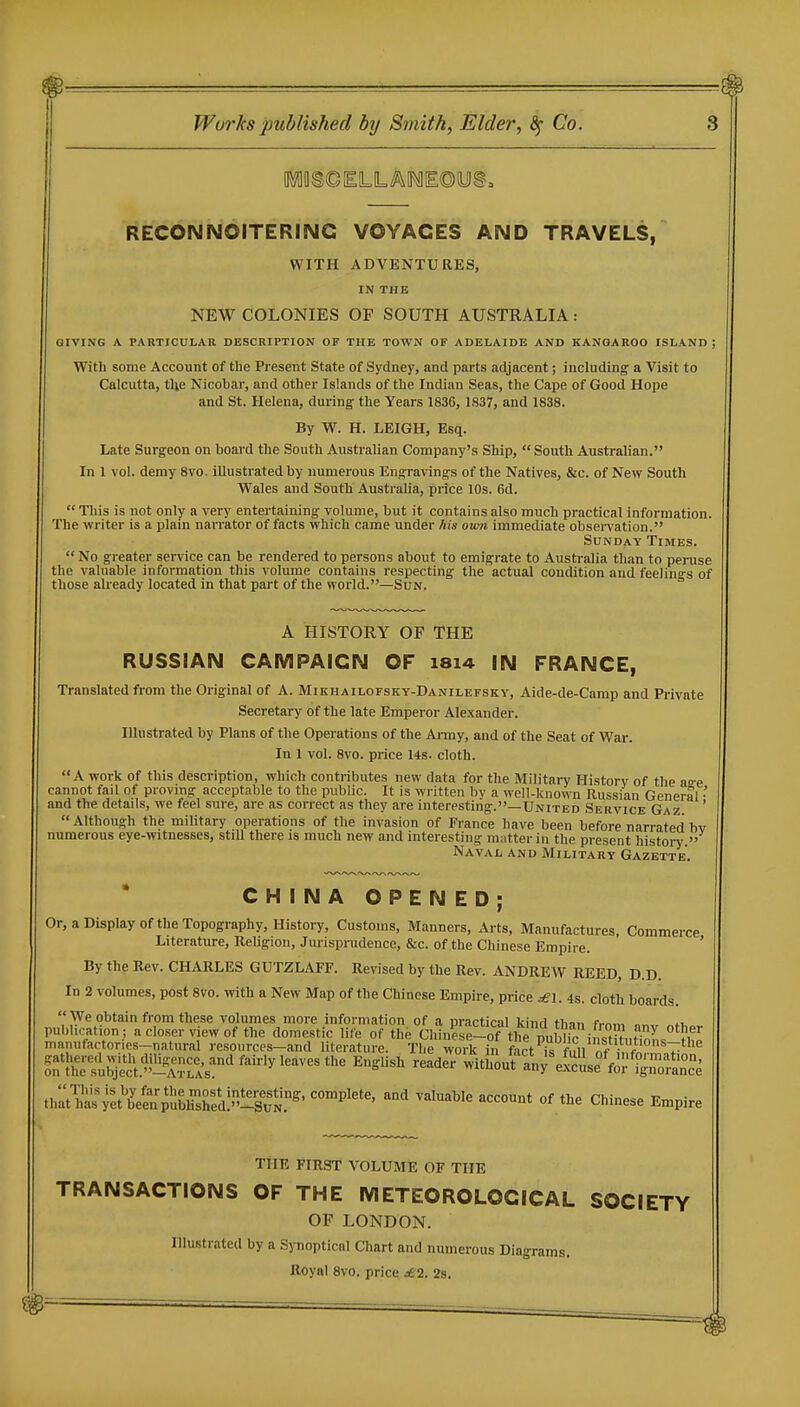 RECONNOiTERINC VOYAGES AND TRAVELS, WITH ADVENTURES, IN THE NEW COLONIES OF SOUTH AUSTRALIA : GIVING A PARTICULAR DESCRIPTION OF THE TOWN OF ADELAIDE AND KANGAROO ISLAND ; With some Account of the Present State of Sydney, and parts adjacent; including a Visit to Calcutta, tUe Nicobar, and other Islands of the Indian Seas, the Cape of Good Hope and St. Helena, during the Years 1836, 1837, and 1838. By W. H. LEIGH, Esq. Late Surgeon on board the South Australian Company's Ship,  South AustraUan. In 1 vol. demy 8vo. illustrated by numerous Engravings of the Natives, &c. of New South Wales and South Australia, price 10s. 6d.  This is not only a very entertaining volume, but it contains also much practical information. The writer is a plain narrator of facts which came under his own immediate obseiTation. Sunday Times.  No greater service can be rendered to persons about to emigrate to Australia than to peruse the valuable information this volume contains respecting the actual condition and feelino-s of those already located in that part of the world.—Sun. ° A HISTORY OF THE RUSSIAN CAMPAIGN OF 1814 IN FRANCE, Translated from the Original of A. Mikhailofsky-Danilefsky, Aide-de-Camp and Private Secretary of the late Emperor Alexander. Illustrated by Plans of the Operations of the Ai-my, and of the Seat of War. In 1 vol. 8vo. price 14s. cloth. A work of this description, which contributes new data for the Military Historv of the ao-e cannot fail of proving acceptable to the public. It is written by a well-known Russian General •' and the details, we feel sure, are as correct as they are interesting.—-United Service Gaz. ' Although the military operations of the invasion of France have been before narrated bv numerous eye-witnesses, still there is much new and interesting matter in the present history. Naval and Military Gazette. CHINA OPENED; Or, a Display of the Topography, Histoi-y, Customs, Manners, Arts, Manufactures, Commerce Literature, Religion, Jurisprudence, &c. of the Chinese Empire. ' By the Rev. CHARLES GUTZLAFF. Revised by the Rev. ANDREW REED, D.D. In 2 volumes, post 8vo. with a New Map of the Chinese Empire, price ^i. 4s. cloth boards. We obtain from these volumes more information of a practical kind than from nnv publication ; a closer view of the domestic life of the Chinese-of the public i„st ?ut^Z, ?h^ manufactories-natural resources-and literature. The work in fact k f m nf V 7 ^^X^l^&^i^'''^'''''^'^'^' ^'■^'^ wit}iouraW%™'f.;ri^ran°ce that^as ;et\'elnSblXd:-Su^ ''''''''''' ''^ Chinese Empire THE FIRST VOLUME OF THE TRANSACTIONS OF THE METEOROLOGICAL SOCIETY OF LONDON. Illustrated by a Sj-noptical Chart and numerous Diagrams. Royal 8vo. price, de2. 2a.