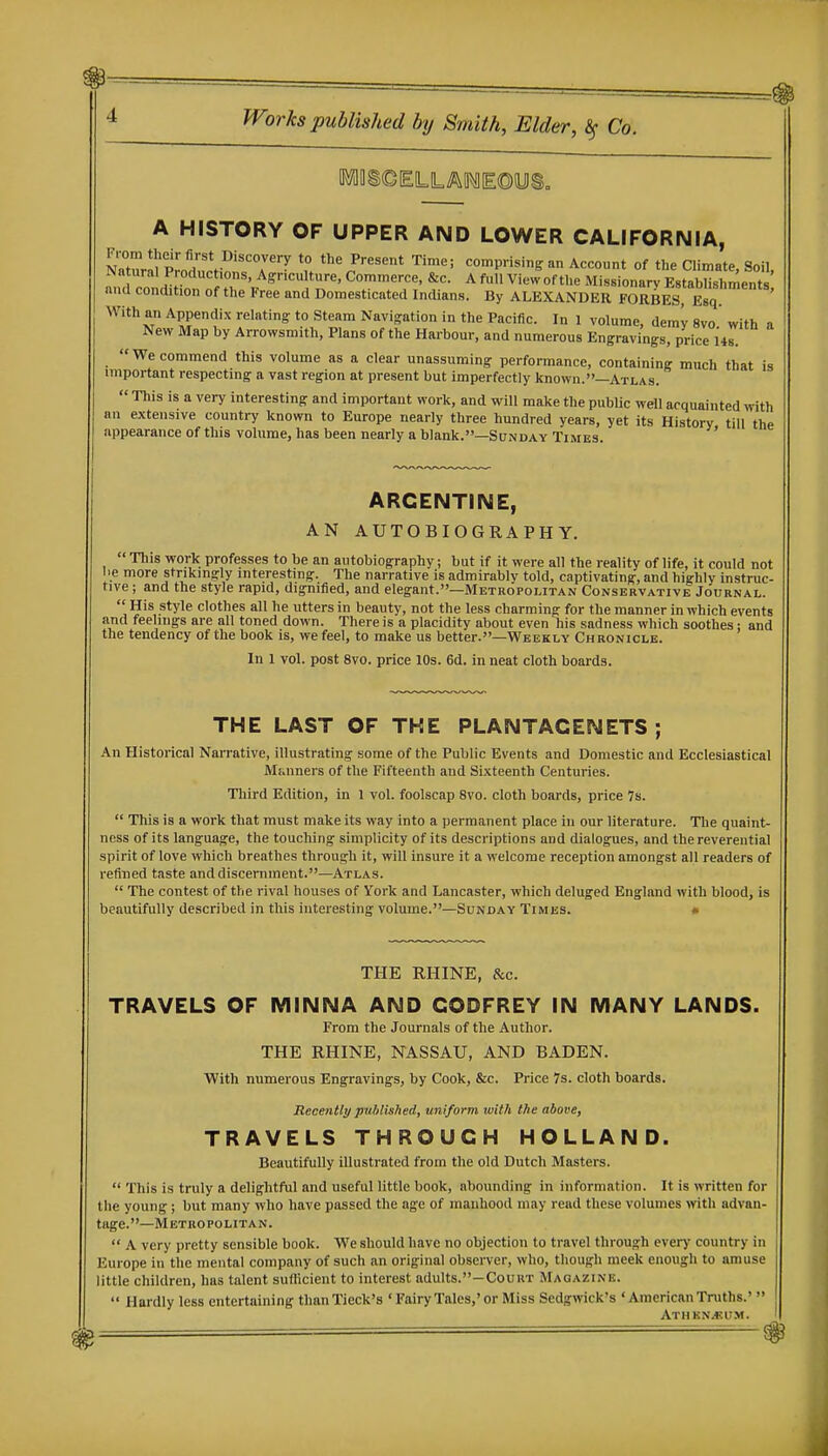 A HISTORY OF UPPER AND LOWER CALIFORNIA, S„Z!m?dur\ioi'T'?' u ^^P'-'^^^'^t Time; comprising an Account of the Climate, Soil, Natural Productions, Ag:ncuUure, Commerce, &c. A full View of the Missionary Establishments and condition of the Free and Domesticated Indians. By ALEXANDER FORBES, Esq With an Appendix relating to Steam Navigation in the Pacific. In 1 volume, demy 8vo with a New Map by Arrowsmith, Plans of the Harbour, and numerous Engravings, price Us We commend this volume as a clear unassuming performance, containing much that is important respecting a vast region at present but imperfectly known.—Atlas.  This is a very interesting and important work, and will make the public well acquainted with an extensive country known to Europe nearly three hundred years, yet its History till the appearance of this volume, has been nearly a blank.—Sunday Times. ARGENTINE, AN AUTOBIOGRAPHY.  This -work professes to be an autobiography; but if it were all the reality of life, it could not lie more strikingly interesting. The narrative is admirably told, captivating, and highly instruc- tive ; and the style rapid, dignified, and elegant.—Metropolitan Conservative Journal.  His style clothes all he utters in beauty, not the less charming for the manner in which events and feelings are all toned down. There is a placidity about even his sadness which soothes: and the tendency of the book is, we feel, to make us better.—Weekly Chronicle. In 1 vol. post 8vo. price 10s. 6d. in neat cloth boards. THE LAST OF THE PLANTACENETS ; An Historical Narrative, illustrating some of the Public Events and Domestic and Ecclesiastical Miainers of the Fifteenth and Sixteenth Centuries. Tliird Edition, in 1 vol. foolscap 8vo. cloth boards, price 7s.  This is a work that must make its way into a permanent place in our literature. Tlie quaint- ness of its language, the touching simplicity of its descriptions and dialogues, and the reverential spirit of love which breathes through it, will insure it a welcome reception amongst all readers of refined taste and discernment.—Atlas.  The contest of the rival houses of York and Lancaster, which deluged England with blood, is beautifully described in this interesting volume.—Sunday Times. • THE RHINE, &c. TRAVELS OF MINNA AND GODFREY IN MANY LANDS. From the Journals of the Author. THE RHINE, NASSAU, AND BADEN. With numerous Engravings, by Cook, &c. Price 7s. cloth boards. Recently published, uniform with the above, TRAVELS THROUGH HOLLAND. Beautifully illustrated from the old Dutch Masters.  This is truly a delightful and useful little book, abounding in information. It is written for the young; but many who have passed the age of manhood may read these volumes >vitli advan- tage.—Metropolitan.  A very pretty sensible book. We should have no objection to travel through cver>' country in Europe in the mental company of such an original observer, who, though meek enough to amuse little children, has talent sutKcient to interest adults.-CouRT Magazine.  Hardly less entertaining thanTieck's 'Fairy Tales,'or Miss Sedgwick's 'AmericanTruths.'  ATHKNjKUM.