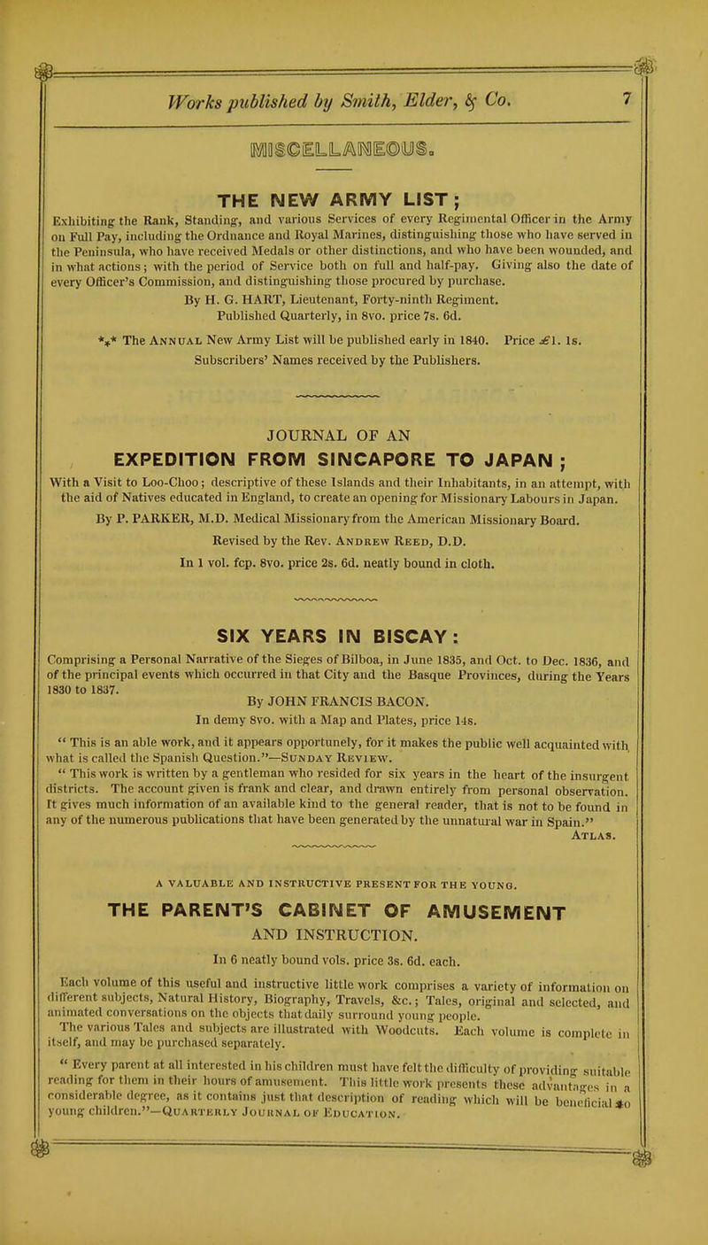 THE NEW ARMY LIST; Exhibiting the Rank, Standing, and vai ions Services of every Regimental Officer in the Army on Full Pay, inclnding the Ordnance and Royal Marines, distinguishing those who have served in the Peninsula, who liave received Medals or other distinctions, and who have been wounded, and in what actions; with the period of Service both on full and half-pay. Giving also the date of every Officer's Commission, and distinguishing those procured by purchase. By H. G. HART, Lieutenant, Forty-ninth Regiment. Published Quarterly, in 8vo. price 7s. 6d. *»* The Annual New Army List will be published early in 1840. Price jEI. Is. Subscribers' Names received by the Publishers. JOURNAL OF AN EXPEDITION FROM SINGAPORE TO JAPAN ; With a Visit to Loo-Choo; descriptive of these Islands and their Inhabitants, in an attempt, with the aid of Natives educated in England, to create an opening for Missionary Labours in Japan. By P. PARKER, M.D. Medical Missionary from the American Missionai7 Board. Revised by the Rev. Andrew Reed, D.D. In 1 vol. fcp. 8vo. price 2s. 6d. neatly bound in cloth. SIX YEARS IN BISCAY: Comprising a Personal Narrative of the Sieges of Bilboa, in June 1835, and Oct. to Dec. 1836, and of the principal events which occurred in that City and the Basque Provinces, during the Years 1830 to 1837. By JOHN FRANCIS BACON. In demy 8vo. with a Map and Plates, price l is.  This is an able work, and it appears opportunely, for it makes the public well acquainted with vthat is called the Spanish Question.—Sunday Rkview.  This work is written by a gentleman who resided for six years in the heart of the insurgent districts. The account given is frank and clear, and drawn entirely from personal observation. It gives much information of an available kind to the general reader, that is not to be found in any of the numerous publications that have been generated by the unnatural war in Spain. Atlas. a valuable and instructive present for the young. THE PARENT'S CABINET OF AMUSEMENT AND INSTRUCTION. In 6 neatly bound vols, price 3s. 6d. each. Each volume of this useful and instructive little work comprises a variety of information on different subjects. Natural History, Biography, Travels, &c.; Tales, original and selected, and animated conversations on the objects that daily surround young people. 1-he various Talcs and subjects are illustrated with Woodcuts. Each volume is complete in itself, and may be purchased separately.  Every parent at all interested in his children must have felt the difficulty of providin-- suitable reading for them in their hours of amusement. This little work presents these advantages in a considerable degree, as it contains just that description of reading which will be beneficial *o young children.—Quarterly Journal ok Education.