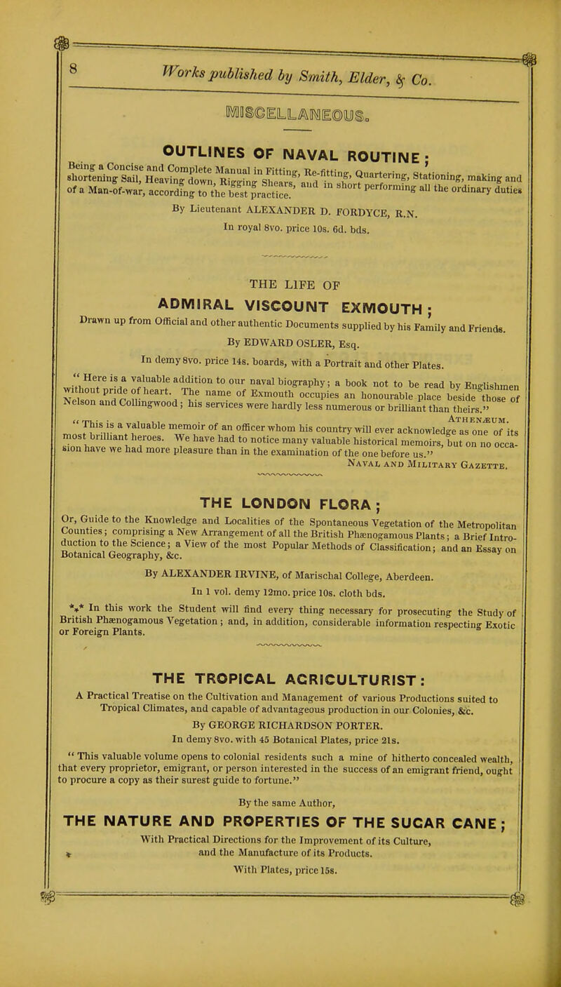 OUTLINES OF NAVAL ROUTINE- Of a M.Jof.^.r^'ZZ^^^^ ^^-^ ^he ordinary luties By Lieutenant ALEXANDER D. FORDYCE, R.N. In royal 8vo. price 10s. 6d. bds. THE LIFE OF ADMIRAL VISCOUNT EXMOUTH ; Drawn up from Official and other authentic Documents supplied by his Family and Friends. By EDWARD OSLER, Esq. In demysvo. price 14s. boards, with a Portrait and other Plates. J'n^T ''f'''-^^^ 'Addition to our naval biography; a book not to be read by EuffUshmen without pride of heart. The name of Exmouth occupies an honourable place besiS those of Nelson and Colhngwood; his services were hardly less numerous or brilliant than theirs. «in„-,.:„ 1 1.1 . . _. ATHENiBUM. r..J^Vv ''71^°''^^^ 't™^' °^ Officer Whom his country will ever acknowledge as one of its most brdhan heroes. We have had to notice many valuable historical memoirs, but on no occa- sion have we had more pleasure than in the examination of the one before us. Naval and Military Gazette. THE LONDON FLORA; Or, Guide to the Knowledge and Localities of the Spontaneous Vegetation of the Metropolitan Counties; comprising a New An-angement of all the British Pha;nogamous Plants; a Brief Intro duction to the Science j a View of the most Popular Methods of Classification; and an Essay on Botanical Geography, &c. ' By ALEXANDER IRVINE, of Marischal College, Aberdeen. In 1 vol. demy l2mo. price 10s. cloth bds. *»* In this work the Student will find every thing necessary for prosecuting the Study of British Phaenogamous A'^egetation; and, in addition, considerable information respecting Exotic or Foreign Plants. THE TROPICAL AGRICULTURIST: A Practical Treatise on the Cultivation and Management of various Productions suited to Tropical Climates, and capable of advantageous production in our Colonies, &'c. By GEORGE RICHARDSON PORTER. In demy 8vo. with 45 Botanical Plates, price 21s. ' This valuable volume opens to colonial residents such a mine of hitherto concealed wealth, that every proprietor, emigrant, or person interested in the success of an emigrant friend, ought to procure a copy as their surest g^ide to fortune. By the same Author, THE NATURE AND PROPERTIES OF THE SUGAR CANE; With Practical Directions for the Improvement of its Culture, ^ and the Manufacture of its Products. With Plates, price 16s.