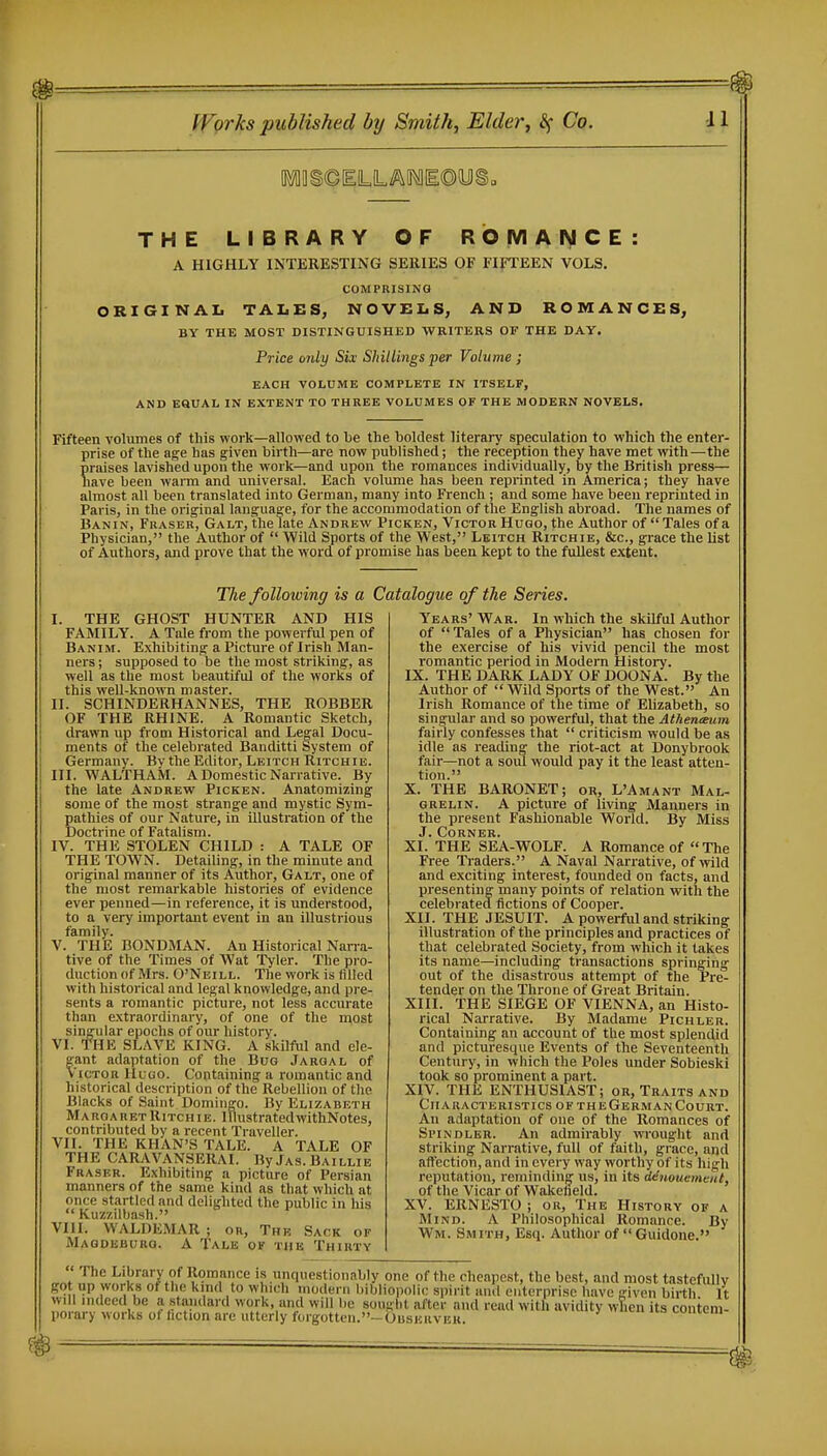 m # ffgrks published by Smith, Elder, Co. 11 THE LIBRARY OF ROMANCE: A HIGHLY INTERESTING SERIES OF FIFTEEN VOLS. COMPRISING ORIGINAIi TALES, NOVELS, AND ROMANCES, BY THE MOST DISTINGUISHED WRITERS OF THE DAY. Price only Six Shillings per Volume ; EACH VOLUME COMPLETE IN ITSELF, AND EQUAL IN EXTENT TO THREE VOLUMES OF THE MODERN NOVELS, Fifteen volumes of this work—allowed to be the boldest literary speculation to which the enter- prise of the age has given birth—are now published; the reception they have met with —the praises lavished upon the work—and upon the romances individually, by the British press— have been waim and universal. Each volimie has been reprinted in America; they have almost all been translated into German, many into French ; and some have been reprinted in Paris, in the original language, for the accommodation of the English abroad. The names of Banin, Eraser, Galt, the late Andrevv' Picken, Victor Hugo, the Author of  Tales of a Physician, the Author of  Wild Sports of the West, Leitch Ritchie, &c., grace the list of Authors, and prove that the word of promise has been kept to the fullest extent. Tlie following is a Catalogue of the Series. I. THE GHOST HUNTER AND HIS FAMILY. A Tale from the powerful pen of Banim. Exhibiting a Picture of Irish Man- ners ; supposed to be the most striking, as well as the most beautiful of the works of this well-known master. II. SCHINDERHANNES, THE ROBBER OF THE RHINE. A Romantic Sketch, drawn up from Historical and Legal Docu- ments of the celebrated Banditti System of Germany. By the Editor, Leitch Ritchie. III. WALTHAM. A Domestic Narrative. By the late Andrew Picken. Anatomizing some of the most strange and mystic Sym- pathies of our Nature, in illustration of the Doctrine of Fatalism. IV. THE STOLEN CHILD : A TALE OF THE TOWN. Detailing, in the minute and original manner of its Author, Galt, one of the most remarkable histories of evidence ever penned—in reference, it is understood, to a very important event in an illustrious family. V. THE BONDMAN. An Historical Narra- tive of the Times of Wat Tyler. The pro- duction of Mrs. O'Neill. The work is filled with historical and legal knowledge, and pre- sents a romantic picture, not less accurate than extraordinary, of one of the most singular epochs of our history. VI. THE SLAVE KING. A skilful and ele- gant adaptation of the Bug Jargal of Victor Hugo. Containing a romantic and historical description of the Rebellion of the Blacks of Saint Domingo. By Elizabeth Margaret Ritchie. Illustrated withNotes, contributed by a recent Traveller. VII. THE KHAN'S TALE. A TALE OF THE CARAVANSERAI. By Jas. Baillib Fraser. Exhibiting a picture of Persian manners of the same kind as that which at once startled and delighted the public in his  Kuz'/.ilbash. VIII. WALDEMAR ; or. The Sack of Magdeburg. A Tale of the Thirty Years' War. In which the skilful Author of Tales of a Physician has chosen for the exercise of his vivid pencil the most romantic period in Modern History. IX. THE DARK LADY OF DOONA. By the Author of Wild Sports of the West. An Irish Romance of the time of Elizabeth, so singular and so powerful, that the Athentsum fairly confesses that  criticism would be as idle as reading the riot-act at Donybrook fair—not a soul would pay it the least atten- tion. X. THE BARONET; or, L'Amant Mal- grelin. A picture of living Manners in the present Fashionable World. By Miss J. Corner. XI. THE SEA-WOLF. A Romance of The Free Traders. A Naval Narrative, of wild and exciting interest, founded on facts, and presenting many points of relation with the celebrated fictions of Cooper. XII. THE JESUIT. A powerful and striking illustration of the principles and practices of that celebrated Society, from which it takes its name—including transactions springing out of the disastrous attempt of the Pre- tender on the Throne of Great Britain. XIII. THE SIEGE OF VIENNA, an Histo- rical Narrative. By Madame Pichler. Containing an account of the most splendid and picturesque Events of the Seventeenth Century, in which the Poles under Sobieski took so prominent a part. XIV. THE ENTHUSIAST; or. Traits and Characteristics of the German Court. An adaptation of one of the Romances of Spindler. An admirably WTOught and striking Narrative, full of faith, grace, and aftection, and in every way worthy of its high reputation, reminding us, in its denouement, of the Vicar of Wakefield. XV. ERNESTO ; or, The History of a Mind. A Philosophical Romance. By Wm. Smith, Esq. Author of  Guidone. The Library of Romance is unquestionably one of the cheapest, the best, and most tastefiUly got up works ot the kind to which modern bibliopolic spirit anil enterprise have given birtli It will indeed be a standard work, and will be sought after and read with avidity wficn its contem- porary works ot fiction are utterly forgotten.-OusEHVEU. t-omtui