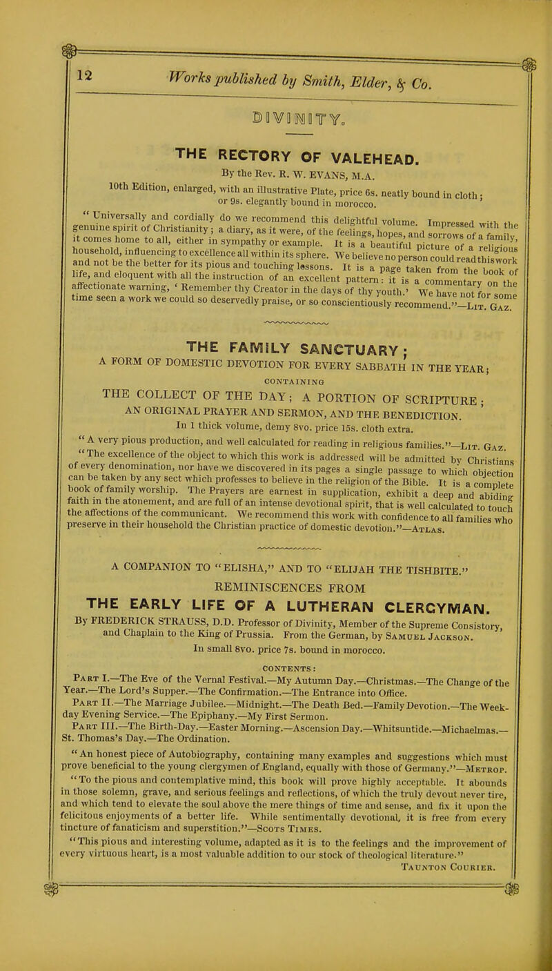 THE RECTORY OF VALEHEAD. By the Rev. R. W. EVANS, M.A. 10th Edition, enlarged, with an iUustrative Plate, price 6s. neatly bound in cloth • or 9s. elegantly bound in morocco. '  Universally and cordially do we recommend this delightful volume. Impressed with iho genuine sp.nt of Christianity; a diary, as it were, of the feelings, hopes and Crows nfrfl It comes home to all, either in sjTnpathy or example. It is a bSu n1ctu.rnf / r household,influencingtoexcellenceallwithinitssphere. Webeliev'n™^^^^^^ and not be the better for its pious and touching lessons. It is a page taken f^m t^^^^^ hfe, and eloquent with all the instruction of an excellent pattern :Ti a comr„t ry oTt^^^^ affectionate warning, • Remember thy Creator in the days of thy youth.' We have not L som time seen a work we could so deservedly praise, or so conscientiously recomme d ''-Lit 0° THE FAMILY SANCTUARY: A FORM OF DOMESTIC DEVOTION FOR EVERY SABBATH IN THE YEAR; CONTAINING THE COLLECT OF THE DAY; A PORTION OF SCRIPTURE; AN ORIGINAL PRAYER AND SERMON, AND THE BENEDICTION. In 1 thick volume, demy 8vo. price 15s. cloth extra.  A very pious production, and well calculated for reading in religious families.-LiT. Gaz The excellence of the object to which this work is addressed will be admitted bv Christians of every denomination, nor have we discovered in its pages a single passage to which obiection can be taken by any sect which professes to believe in the religion of the Bible. It is a comnlPt^ book of family worship. The Prayers are earnest in supplication, exhibit a deep and abiding faith in the atonement, and are full of an intense devotional spirit, that is weU calculated to tourl, the affections of the communicant. We recommend this work with confidence to aU families who preserve in their household the Christian practice of domestic devotion.—Atlas. A COMPANION TO ELISHA, AND TO ELIJAH THE TISHBITE. REMINISCENCES FROM THE EARLY LIFE OF A LUTHERAN CLERGYMAN. By FREDERICK STRAUSS, D.D. Professor of Divinity, Member of the Supreme Consistoiy and Chaplain to the King of Prussia. From the German, by Samubl Jackson. ' In small 8vo. price 7s. bound in morocco. CONTENTS : Part I.—The Eve of the Vernal Festival.—My Autumn Day.—Christmas.—The Change of the Year.—The Lord's Supper.—The Confirmation.—The Entrance into Office. Part II.—The Marriage Jubilee.—Midnight.—The Death Bed.—Family Devotion.—The Week- day Evening Service.—The Epiphany.—My First Sermon. Part III.—The Birth-Day.—Easter Morning.—Ascension Day.—mitsuiitide.—Michaelmas.— St. Thomas's Day.—The Ordination. An honest piece of Autobiography, containing many examples and suggestions which must prove beneficial to the young clergymen of England, equally with those of Germany.—Mktrop.  To the pious and contemplative mind, this book will prove highly acceptable. It abounds in those solemn, grave, and serious feeUngs and reflections, of which the truly devout never tire, and which tend to elevate the soul above the mere things of time and sense, and fix it upon the felicitous enjoyments of a better life. While sentimentally devotional, it is free from every tincture of fanaticism and superstition.—Scots Times. 'Tliis pious and interesting volume, adapted as it is to the feelings and the improvement of every virtuous heart, is a most valuable addition to our stock of theological literature. Taunton Courier.