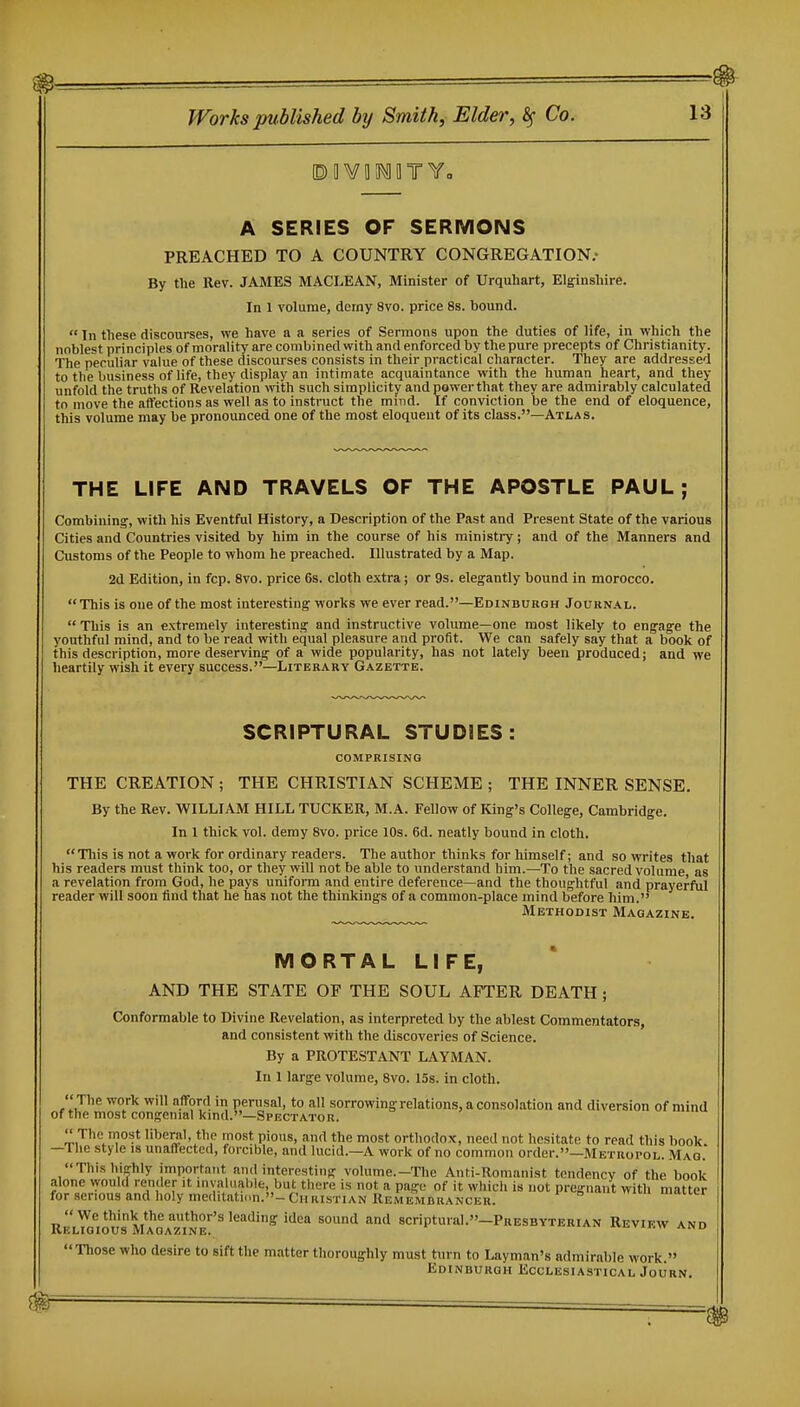 A SERIES OF SERMONS PREACHED TO A COUNTRY CONGREGATION.- By the Rev. JAMES MACLEAN, Minister of Urquhart, Elginshire. In 1 volume, demy 8vo. price 8s. bound.  In these discourses, we have a a series of Sermons upon the duties of life, in which the noblest principles of morality are combined with and enforced by the pure precepts of Christianity. The peculiar value of these discourses consists in their practical character. They are addressed to the business of life, they display an intimate acquaintance with the human heart, and they unfold the truths of Revelation with such simplicity andpowerthat they are admirably calculated to move the affections as well as to instruct the mind. If conviction be the end of eloquence, this volume may be pronounced one of the most eloquent of its class.—Atlas. THE LIFE AND TRAVELS OF THE APOSTLE PAUL; Combining, with his Eventful History, a Description of the Past and Present State of the various Cities and Countries visited by him in the course of his ministry; and of the Manners and Customs of the People to whom he preached. Illustrated by a Map. 2d Edition, in fcp. Svo. price 6s. cloth extra; or 9s. elegantly bound in morocco. This is one of the most interesting works we ever read.—Edinburgh Journal.  This is an extremely interesting and instructive volume—one most likely to engage the youthful mind, and to be read with equal pleasure and profit. We can safely say that a book of this description, more deserving of a wide popularity, has not lately been produced; and we heartily wish it every success.—Literary Gazette. SCRIPTURAL STUDIES: COMPRISING THE CREATION ; THE CHRISTIAN SCHEME ; THE INNER SENSE. By the Rev. WILLIAM HILL TUCKER, M.A. Fellow of King's College, Cambridge. In I thick vol. demy Svo. price lOs. 6d. neatly bound in cloth. This is not a work for ordinary readers. The author thinks for himself; and so writes that his readers must think too, or they will not be able to understand him.—To the sacred volume as a revelation from God, he pays uniform and entire deference—and the thoughtful and prayerful reader will soon find that he has not the thinkings of a common-place mind before him. Methodist Magazine. MORTAL LIFE, AND THE STATE OF THE SOUL AFTER DEATH; Conformable to Divine Revelation, as interpreted by the ablest Commentators, and consistent with the discoveries of Science. By a PROTESTANT LAYMAN. In 1 large volume, Svo. 15s. in cloth. The work will afford in perusal, to all sorrowing relations, a consolation and diversion of mind of the most congenial kmd.—Spectator.  The most liberal, the most pious, and the most orthodox, need not hesitate to read this book. — Uie style is unaffected, forcible, and lucid.—A work of no common order.—Metropol. Mao. Tliis highly important and interesting volume.—Tlie Anti-Romanist tendency of the book alone vyould render it invaluable, but there is not a page of it which is not pregnant with matter for serious and holy meditation.-Christian Remembrancer. *vm, uiducr R^L^o'lOUS Ma1z1Ne!*'' '^'''^'^ ''^^ '^^ ^'^'^ 8Criptural.-PRESBYTERIAN ReVIKW AND  Those who desire to sift the matter tlioroughly must turn to Layman's admirable work. Edinburgh Ecclesiastical Journ.