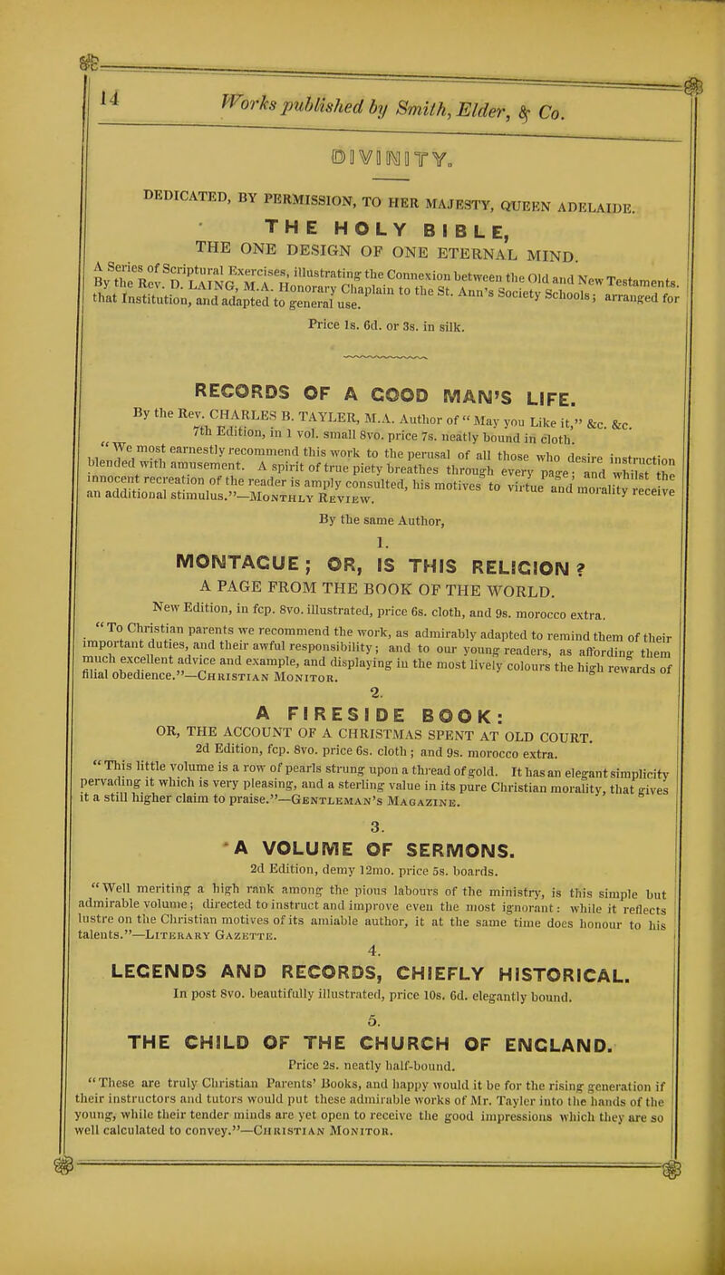 ®D¥D[[^11TY= DEDICATED, BY PERMISSION, TO HER MAJESTY, QUERN ADELAIDE. THE HOLY BIBLE, THE ONE DESIGN OF ONE ETERNAL MIND Price Is. 6il. or 3s. in silk. RECORDS OF A COOD MAN'S LIFE. By the Rev CHA b. taYLER, M.A. Autl.or of  May you Like it, &c. &c. 7th JMlition, in 1 vol. small 8vo. price 7s. neatly bound in cloth By the same Author, 1. MONTAGUE; OR, IS THIS RELIGION? A PAGE FROM THE BOOK OF THE WORLD. New Edition, in fcp. 8vo. illustrated, price 6s. cloth, and 9s. morocco extra. ■  ^^f'fT P^''f *^ ^^<^ recommend the work, as admirably adapted to remind them of their important dut.es and then-awful responsibility, and to our young readers, as affording them much excellent advice and example, and displaying in the most lively colours the high re/ardsTf filial obedience.—Christian Monitor. ° -cniuuboi 2. A FIRESIDE BOOK: OR, THE ACCOUNT OF A CHRISTMAS SPENT AT OLD COURT. 2d Edition, fcp. 8vo. price 6s. cloth; and 9s. morocco extra. This little volume is a row of pearls strung upon a thread of gold. It has an elegant simplicity pervading it which is very pleasing, and a sterling value in its pure Christian morality, that gives it a still higher claim to praise.—Gentleman's Magazine. 3. A VOLUME OF SERMONS. 2d Edition, demy 121110. price 5s. boards. Well meriting a high rank among the pious labours of the ministr\-, is this simple but admirable volume; directed to instruct and improve even the most ignor.int: while it reflects lustre on the Christian motives of its amiable author, it at the same time does honour to his talents.—Literary Gazette. 4. LEGENDS AND RECORDS, CHIEFLY HISTORICAL. In post Svo. beautifully illustrated, price 10s. 6d. elegantly bound. 5. THE CHILD OF THE CHURCH OF ENGLAND. Price 2s. neatly half-bound. These are truly Christian Parents' Books, and happy would it be for the rising generation if their instructors and tutors would put these admirable works of Mr. Tayler into the hands of the young, while their tender minds are yet open to receive the good impressions which tliey are so well calculated to convey.—Christian Monitor.