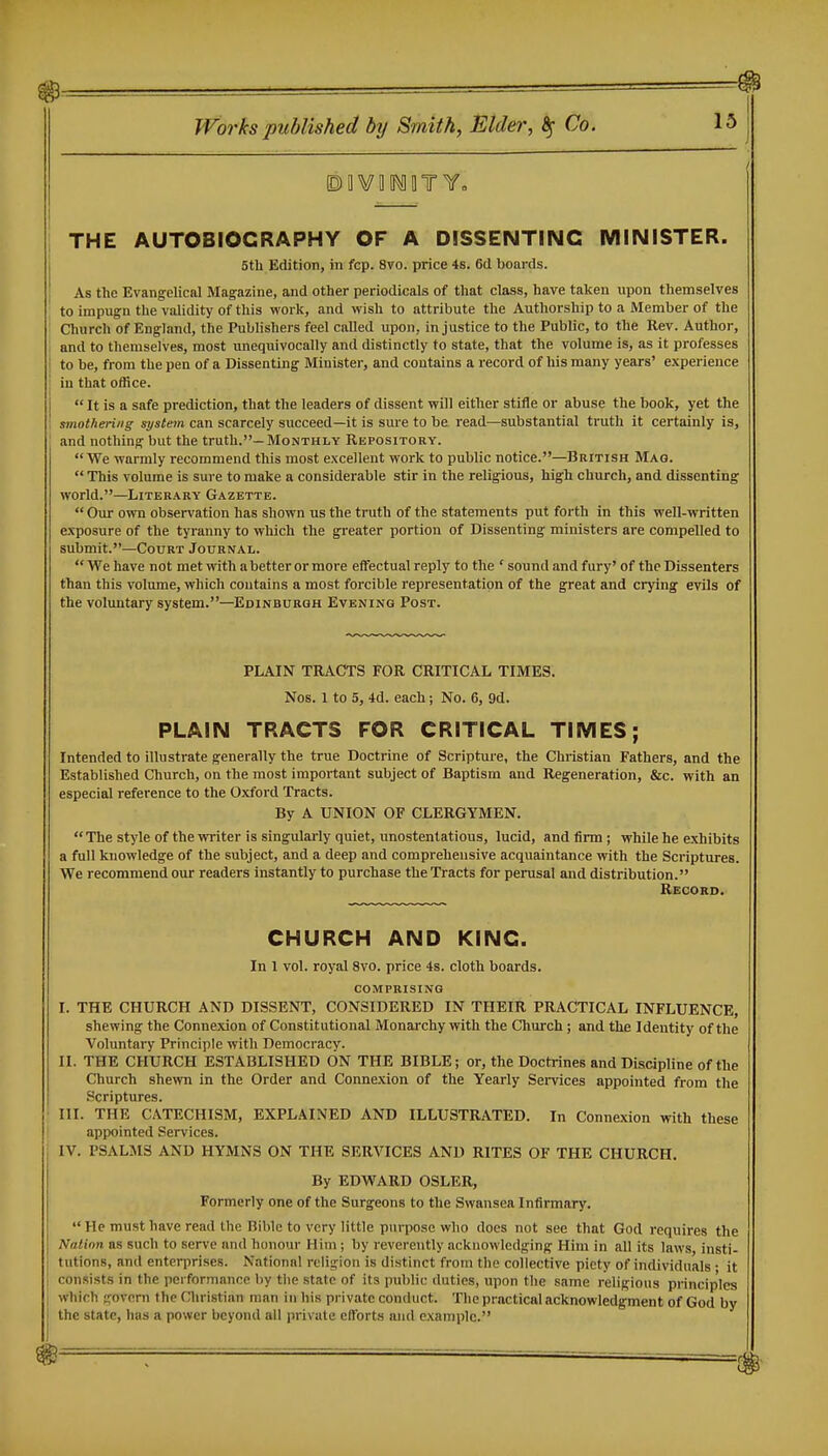 THE AUTOBIOGRAPHY OF A DISSENTING MINISTER. I 5th Edition, in fcp. 8vo. price 4s. 6(1 boards. } As the Evangelical Magazine, and other periodicals of that class, have taken upon themselves to impugn the validity of this work, and wish to attribute the Authorship to a Member of the ' Church of England, the Publishers feel called upon, injustice to the Public, to the Rev. Author, I and to themselves, most unequivocally and distinctly to state, that the volume is, as it professes 1 to be, from the pen of a Dissenting Minister, and contains a record of his many years' experience I in that office.  It is a safe prediction, that the leaders of dissent will either stifle or abuse the book, yet the 1 smothering system can scarcely succeed—it is sure to be read—substantial truth it certainly is, ' and nothing but the truth.—Monthly Repository. We warmly recommend this most excellent work to public notice.—British Mag.  This volume is sure to make a considerable stir in the religious, high church, and dissenting world.—LiTER.\RY Gazette.  Our own observation has shown us the truth of the statements put forth in this well-written exposure of the tyranny to which the greater portion of Dissenting ministers are compelled to submit.—Court Journal.  We have not met with abetter or more effectual reply to the ' sound and fury' of the Dissenters than this volume, which coutains a most forcible representation of the great and crying evils of the voluntary system.—Edinburqh Evening Post. PLAIN TRACTS FOR CRITICAL TIMES. Nos. 1 to 5, 4d. each; No. 6, 9d. PLAIN TRACTS FOR CRITICAL TIMES; Intended to illustrate generally the true Doctrine of Scripture, the Christian Fathers, and the Established Church, on the most important subject of Baptism and Regeneration, &c. with an especial reference to the Oxford Tracts. By A UNION OF CLERGYMEN. The style of the writer is singularly quiet, imostentatious, lucid, and firm; while he exhibits a full knowledge of the subject, and a deep and comprehensive acquaintance with the Scriptures. We recommend our readers instantly to purchase the Tracts for perusal and distribution. Record. CHURCH AND KING. In 1 vol. royal 8vo. price 4s. cloth boards. comprising I. THE CHURCH AND DISSENT, CONSIDERED IN THEIR PRACTICAL INFLUENCE, shewing the Connexion of Constitutional Monarchy with the Church; and the Identity of the Voluntary Principle with Democracy. II. THE CHURCH ESTABLISHED ON THE BIBLE; or, the Doctrines and Discipline of the Church shewn in the Order and Connexion of the Yearly Services appointed from the Scriptures. ■ III. THE CATECHISM, EXPLAINED AND ILLUSTRATED. In Connexion with these ! appointed Services. IV. PSALMS AND HYMNS ON THE SERVICES AND RITES OF THE CHURCH. By EDWARD OSLER, Formerly one of the Surgeons to the Swansea Infirmary.  He must have read the Bible to very little purpose who does not see that God requires the Nation as such to serve and honour Him; by reverently acknowledging Him in all its laws, insti- tutions, and enteriirises. National relig'ion is distinct from the collective piety of individuals • it consists in the pei formancc by tlie state of its public duties, upon the same religious princip'lcs which tfovorn the Christian man in his private conduct. The practical acknowledgment of God by the state, has a power beyond all private efforts and example.