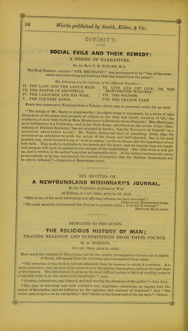 ©aVIlMOTY, SOCIAL EVILS AND THEIR REMEDY: A SERIES OF NARRATIVES. By the Rev. C. B. TAYLER, M.A. The First Number, entitled  THE MECHANIC,'' was pronounced to be  One of the most useful and interesting publications that had issued from the press. The following are the contents of the different Numbers: II. THE LADY AND THE LADY'S MAID III. THE PASTOR OF DRONFELLS. IV. THE LABOURER AND HIS WIFE. V. THE COUNTRY TOWN. VI. LIVE AND LET LIVE' MANCHESTER WEAVERS. VII. THE SOLDIER. VIII. THE LEASIDE FARM. OR, THE Every two consecutive Numbers form a Volume, which may be procured neatly bd. 48. each.  The desi^ of Mr. Tayler is praiseworthy; his object being to counteract, by a series of tales Ulnstrative Of the power and necessity of religion in the daily and hourly concen, of life ■ the confusion of error w>th truth in Miss Mabtixeau's Entertaining StoLes.' Miss Marti'neau as ,s well known is a Unitanan.-and in her Pri^e Essay, advertised on the covers of he.-111': trations of Political Economy,' has not scrupled to declare, that the Divinity of Chr'st ' is a DOCTRINE ABSOLUTELY FALSE.' Mr. Tayler, feeling the want of something better than tht reveries of an unbeliever to guide the minds of the young and half-informed, has n the mo t laudable way s ood forward to say a' word in season,' on the excellence and the mpo tance orou holy faith. This work is creditable to his talents and his heart: and we sinceriy hope his benefi cent pui-pose will meet its reward in the success of the undertaking. The little work is well e-ot up, and IS written in the author's peculiar and agreeable style. If our author continues his career as successfully as he has commenced, we venture to prophecy that the Political Economists will be utterly defeated.—Christian Remembrancer. SIX MONTHS OF A NEWFOUNDLAND MISSIONARY'S JOURNAL. By the Venerable Archdeacon Wix. 2d Edition, in 1 vol. 12mo. price 4s. 6d. cloth. This is one of the most interesting and affecting volumes we have ever read. ,,-rr7 i. i.1 J • T , Christian Remembrancer  We most earnestly recommend this Journal to general notice; it is full of interest. British Magazine. DEDICATED TO THE QUEEN. THE RELIGIOUS HISTORY OF MAN; TRACING RELIGION AND SUPERSTITION FROM THEIR SOURCE. By D. MORISON. In 1 vol. 12rao. price 6s. cloth. How much the contents of this volume call for the careful investigation of every one in search of Truth, will appear from the following opinions selected from many. 'Tlie intention of this book is not less admirable than the manner in which it is written. It is most instructive, and the tone of its contents is in the highest degree pious, without the least tinge of Puritanism. The information it gives on the most diflicult points of Biblical reading render it a valuable book to all who desire true knowledge.—Aais. Curious, industrious, and learned, and well worthy the attention of the public.—Lit. Gaz. The plan of this book was both extensive and important—embracing an inquiry into the nature of Revelation, and its influence on the opinions and customs of mankind; but the writer uses Scripture as an interpreter, and  sticks to the literal text of the six days.—Spkct.