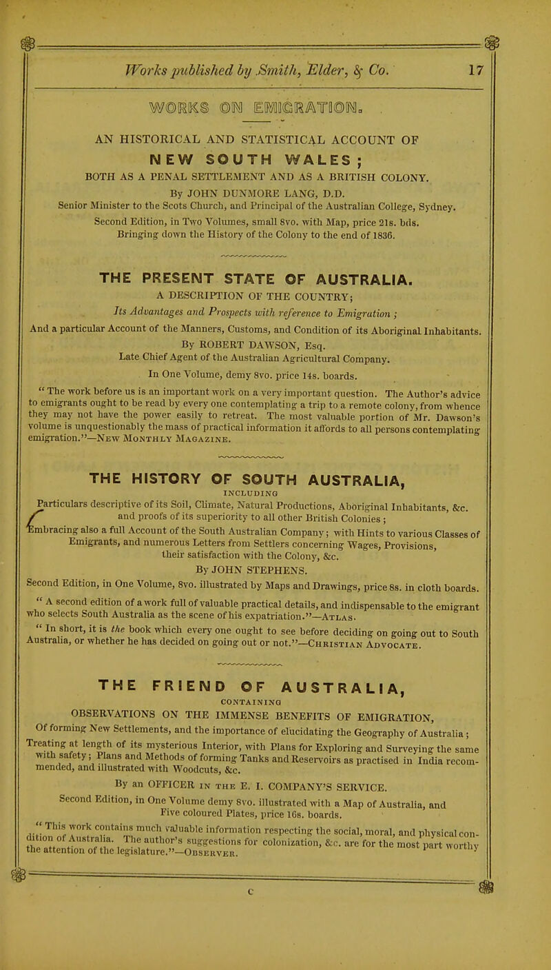 AN HISTORICAL AND STATISTICAL ACCOUNT OF N EW SOUTH WALES ; BOTH AS A PENiVL SETTLEMENT AND AS A BRITISH COLONY. By JOHN DUNMORE LANG, D.D. Senior Minister to the Scots Church, and Principal of the Australian College, Sydney. Second Edition, in Two Volumes, small 8vo. with Map, price 21s. bds. Bringing down the History of the Colony to the end of 1836. THE PRESENT STATE OF AUSTRALIA. A DESCRIPTION OF THE COUNTRY; Its Advantages and Prospects with reference to Emigration ; And a particular Account of the Manners, Customs, and Condition of its Aboriginal Inhabitants. By ROBERT DAWSON, Esq. Late Chief Agent of the Australian Agricultural Company. In One Volume, demy 8vo. price 14s. boards.  The work before us is an important work on a very important question. The Author's advice to emigrants ought to be read by every one contemplating a trip to a remote colony, from whence they may not have the power easily to retreat. The most valuable portion of Mr. Dawson's volume is unquestionably the mass of practical information it affords to all persons contemplating emigration.—New Monthly Magazine. THE HISTORY OF SOUTH AUSTRALIA, INCLUDING Particulars descriptive of its Soil, Climate, Natural Productions, Aboriginal Inhabitants, &c. and proofs of its superiority to all other British Colonies ; Embracing also a full Account of the South Australian Company; with Hints to various Classes of Emigrants, and numerous Letters from Settlers concerning Wages, Provisions, their satisfaction with the Colony, &c. By JOHN STEPHENS. Second Edition, in One Volume, 8vo. illustrated by Maps and Drawings, price 8s. in cloth boards.  A second edition of a work full of valuable practical details, and indispensable to the emigrant who selects South Australia as the scene of his expatriation.—Atlas.  In short, it is the book which every one ought to see before deciding on going out to South Australia, or whether he has decided on going out or not.—Christian Advocate. THE FRIEND OF AUSTRALIA, CONTAINING OBSERVATIONS ON THE IMMENSE BENEFITS OF EMIGRATION, Of forming New Settlements, and the importance of elucidating the Geogi-aphy of Australia ; Treating at length of its mysterious Interior, with Plans for Exploring and Surveying the same with safety; Plans and Methods of forming Tanks and Reservoirs as practised in India recom- mended, and illustrated with Woodcuts, &c. By an OFFICER in the E. I. COMPANY'S SERVICE. Second Edition, in One Volume demy 8vo. illustrated with a Map of Australia, and Five coloured Plates, price IGs. boards. diiin?if 7'^ T^'^'Z ^l information respecting the social, moral, and physical con- thl l ; ? , ^t ^ suggestions for colonization, &c. are for the most part worthy the attention of the legislature.—Observer. oiuiy
