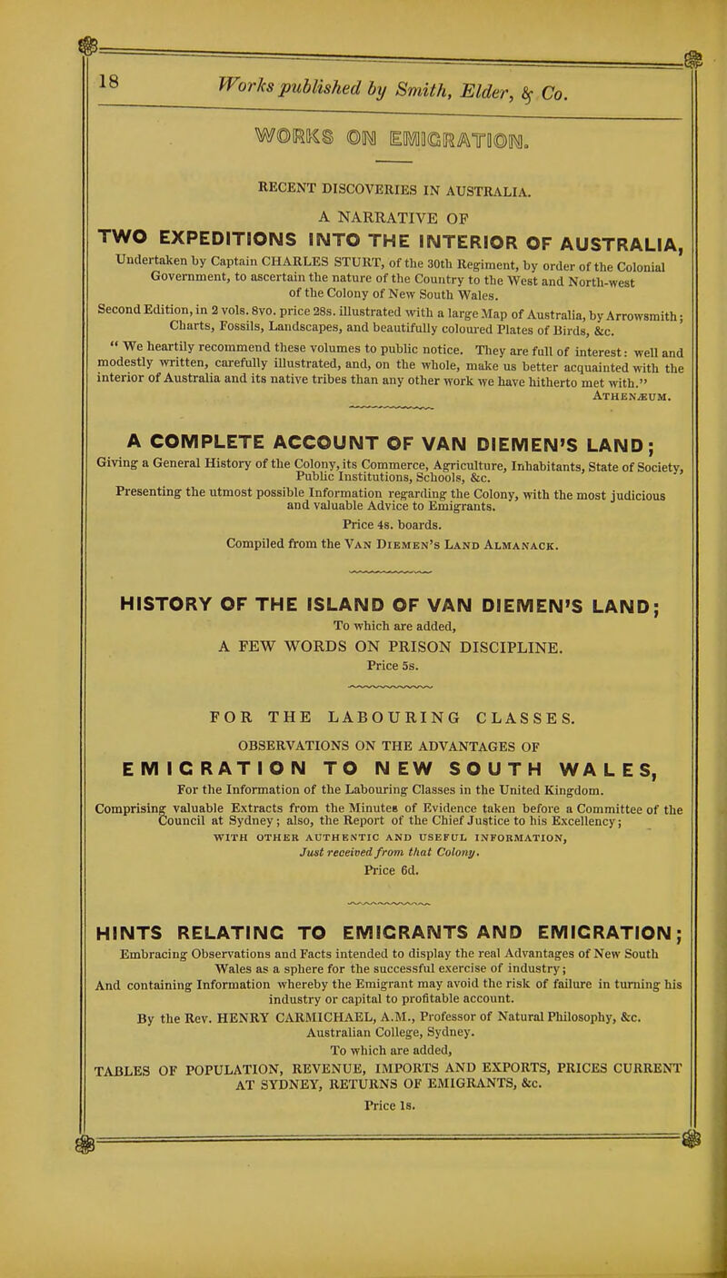 RECENT DISCOVERIES IN AUSTRALIA, A NARRATIVE OP TWO EXPEDITIONS INTO THE INTERIOR OF AUSTRALIA, Undertaken by Captain CHARLES STUllT, of the 30tb Regiment, by order of the Colonial Government, to ascertain the nature of the Country to the West and North-west of the Colony of New South Wales. Second Edition, in 2 vols. 8vo. price 28s. illustrated with a large Map of Australia, by Arrowsmith; Charts, Fossils, Landscapes, and beautifully colomed Plates of Birds, &c.  We heartily recommend these volumes to public notice. Tliey are full of interest: well and modestly written, carefully illustrated, and, on the whole, make us better acquainted with the interior of Australia and its native tribes than any other work we have hitherto met ivith. Athen^um. A COMPLETE ACCOUNT OF VAN DIEMEN'S LAND; Giving a General History of the Colony, its Commerce, Agriculture, Inhabitants, State of Society, Public Institutions, Schools, &c. Presenting the utmost possible Information regarding the Colony, with the most judicious and valuable Advice to Emigrants. Price 4s. boards. Compiled from the Van Diembn's Land Almanack. HISTORY OF THE ISLAND OF VAN DIEMEN'S LAND; To which are added, A FEW WORDS ON PRISON DISCIPLINE. Price 5s. FOR THE LABOURING CLASSES. OBSERVATIONS ON THE ADVANTAGES OF EMIGRATION TO NEW SOUTH WALES, For the Information of the Labouring Classes in the United Kingdom. Comprising valuable Extracts from the Minutes of Evidence taken before a Committee of the Council at Sydney; also, the Report of the Chief Justice to his Excellency; WITH OTHER AUTHENTIC AND USEFUL INFOBMATION, Just reoeived from that Colon;/, Price 6d. HINTS RELATING TO EMIGRANTS AND EMIGRATION; Embracing Observations and Facts intended to display the real Advantages of New South Wales as a sphere for the successful exercise of industry; And containing Information whereby the Emigrant may avoid the risk of failure in turning his industry or capital to profitable account. By the Rev. HENRY CARMICHAEL, A.M., Professor of Natural Philosophy, &c. Australian College, Sydney. To which are added, TABLES OF POPULATION, REVENUE, IMPORTS AND EXPORTS, PRICES CURRENl' AT SYDNEY, RETURNS OF EMIGRANTS, &c.