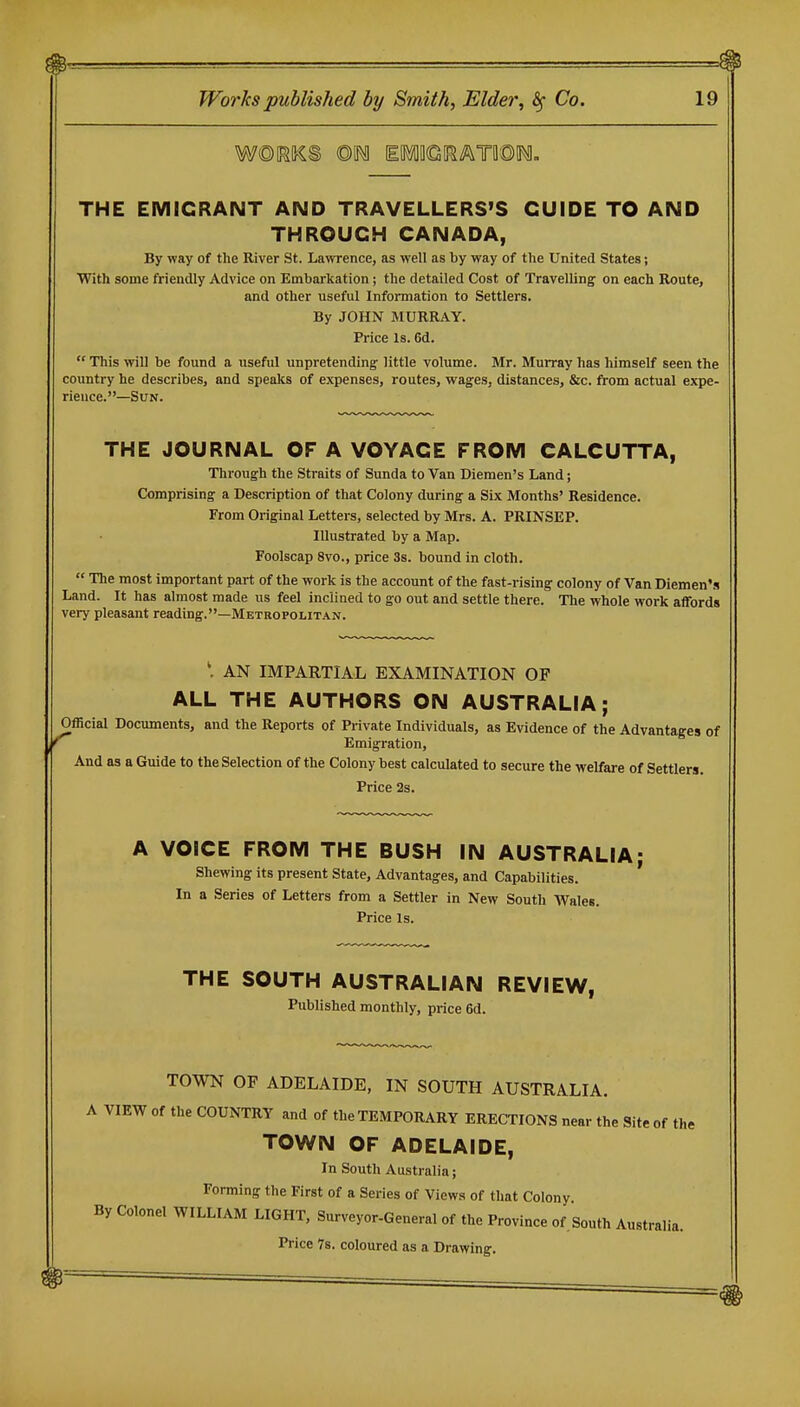 m^^ ^ Works published by Smith, Elder, ^ Co. 19 THE EMIGRANT AND TRAVELLERS'S GUIDE TO AND THROUGH CANADA, By way of the River St. Lawrence, as well as by way of the United States; With some friendly Advice on Embarkation; the detailed Cost of Travelling on each Route, and other useful Information to Settlers. By JOHN MURRAY. Price Is. 6d.  This will be found a useful unpretending little volume. Mr. Murray has himself seen the country he describes, and speaks of expenses, routes, wages, distances, &c. from actual expe- rience. —Sun. THE JOURNAL OF A VOYAGE FROM CALCUTTA, Through the Straits of Sunda to Van Diemen's Land; Comprising a Description of that Colony during a Six Months' Residence. From Original Letters, selected by Mrs. A. PRINSEP. Illustrated by a Map. Foolscap 8vo., price 3s. bound in cloth.  The most important part of the work is the account of the fast-rising colony of Van Diemen's Land. It has almost made us feel inclined to go out and settle there. The whole work affords very pleasant reading.—Metropolitan. AN IMPARTIAL EXAMINATION OF ALL THE AUTHORS ON AUSTRALIA; Official Documents, and the Reports of Private Individuals, as Evidence of the Advantages of Emigration, And as a Guide to the Selection of the Colony best calculated to secure the welfare of Settlers. Price 2s. A VOICE FROM THE BUSH IN AUSTRALIA; Shewing its present State, Advantages, and Capabilities. In a Series of Letters from a Settler in New South Wales. Price Is. THE SOUTH AUSTRALIAN REVIEW, Published monthly, price 6d. TOWN OF ADELAIDE, IN SOUTH AUSTRALIA. A VIEW of the COUNTRY and of the TEMPORARY ERECTIONS near the Site of the TOWN OF ADELAIDE, In South Australia; Forming the First of a Series of Views of that Colony By Colonel WILLIAM LIGHT, Surveyor-General of the Province of. South Australia. Price 78. coloured as a Drawing.