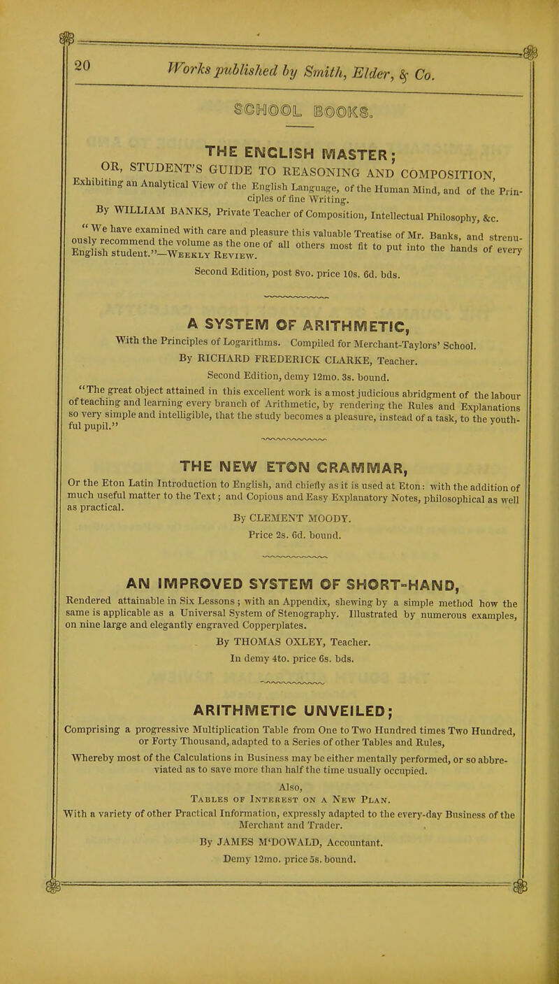 THE ENGLISH MASTER; OR, STUDENT'S GUIDE TO REASONING AND COMPOSITION Exli.bitniop an Analytical View of the English Language, of the Human Mind, and of the' Prin ciples of fine Writing. By WILLIAM BANKS, Private Teacher of Composition, Intellectual Philosophy, &c. We have examined with care mid pleasure this valuable Treatise of Mr. Banks, and strenu r&drnr^^^^^ ^ '^-^ ™-- --^^^^ Second Edition, post 8vo. price 10s. 6d. bds. A SYSTEM OF ARITHMETIC, With the Principles of Logarithms. Compiled for Merchant-Taylors' School. By RICHARD FREDERICK CLARKE, Teacher. Second Edition, demy 12mo. 3s. bound. The great object attained in this excellent work is a most judicious abridgment of the labour ofteaching and learning every branch of Arithmetic, by rendering the Rules and Kxplanations so verj' simple and iutelUgible, that the study becomes a pleasure, instead of a task, to the youth- ful pupil. THE NEW ETON GRAMMAR, Or the Eton Latin Introduction to English, and chiefly as it is used at Eton: with the addition of much useful matter to the Text; and Copious and Easy Explanatory Notes, philosophical as well as practical. By CLEMENT MOODY. Price 2s. 6d. bound. AN IMPROVED SYSTEM OF SHORT-HAND, Rendered attainable in Six Lessons ; with an Appendix, shewing by a simple method how the same is applicable as a Universal System of Stenog^raphy. Illustrated by numerous examples, on nine large and elegantly engraved Copperplates. By THOMAS OXLEY, Teacher. In demy 4to. price 6s. bds. ARITHMETIC UNVEILED; Comprising a progressive Multiplication Table from One to Two Hundred times Two Hundred, or Forty Thousand, adapted to a Series of other Tables and Rules, Whereby most of the Calculations in Business may be either mentally performed, or so abbre- viated as to save more than half the time usually occupied. Also, Tables of Interest on a New Plan. With a variety of other Practical Information, expressly adapted to the everj'-day Business of the Merchant and Trader. By JAMES M'DOWALD, Accountant. Demy 12mo. price 5s. bound.