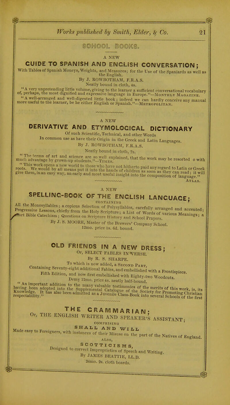 s©M@@L [B@@|}CSo A NEW GUIDE TO SPANISH AND ENGLISH CONVERSATION; With Tables of Spanish Moneys, Weights, and Measures; for the Use of the Spaniards as well as the English. By J. ROWBOTHAM, F.E.A.S. Neatly bound in cloth, 4s. IT'' Pi'eteuding little volume, gi vi ng to the learner a sufficient conversational vocabulary of, perhaps, the most dignified and expressive language in Europe.-MoNTHLY Magazine. A well-arranged and well-digested little book; indeed we can hardly conceive any manual more useful to the learner, be he either English or Spanish.»-METROPOLiTAN A NEW DERIVATIVE AND ETYMOLOGICAL DICTIONARY Of such Scientific, Technical, and other Words In common use as have their Origin in the Greek and Latin Languages. By J. ROWBOTHAM, F.R.A.S. Neatly bound in cloth, 7s. m;;rad;r4e%gro™-u?S '^^ -^''^ be resorted o with ro;;r'V7;LTdTy\n'^SeTns pi? ItiltotAZToui^^^^^^^ *°^««n orGreek give them, in an eas/way, an eai?ly ^^rll^tSltiltt?^, l^Z.'^JlTon X^l^. Atlas. SPELLING-BOOK OF THE ENGLISH LANGUAGE All ii. CONTAINING ' All the Monosyllables ; a copious Selection of Polvsvllables rarefnllv orr,^^-.^ ^ Progressive Lessons, chiefly from the Holy Scripture rList of W^^^^ ''^^t^^; Bible Catechism; Questions on Scripture H^Z V a.Kl1choo7p;a;ers.™ ^^'  By J. S. MOORE, Master of the Brewers' Company School. 12mo. price is. 6d. bound. OLD FRIENDS IN A NEW DRESS' Or, SELECT FABLES IN VERSE. ' By R. S. SHARPE. rn„f„- • c . ^^^ Second Part, Containing Se.-enty-eight additional Fables, and embellished with a Frontispiece. Ftfth Edition, and now first embellished with Eighty-two Woodcuts . D'^'^ylSmo. price 4s. neatly half-bound. havi^^ Sirptfd'l^;?o 4°e%7eSir^iVlSrfi ^^^^ -rk, is, its THE GRAMMARIAN- Or, THE ENGLISH WRITER AND SPEAKER'S ASSISTANT- COMPRISING ' HT J . „ SHALL AND WILL ,.„,^„., ,„.,.„„. „ .„.„^^ l-^^ ^ ^^^^^^ ALSO, SCOTTICISMS, Designed to correct Improprieties of Speech and Writing By JAMES BEATTIE, LL.D. 21mo. 2s. cloth boards.