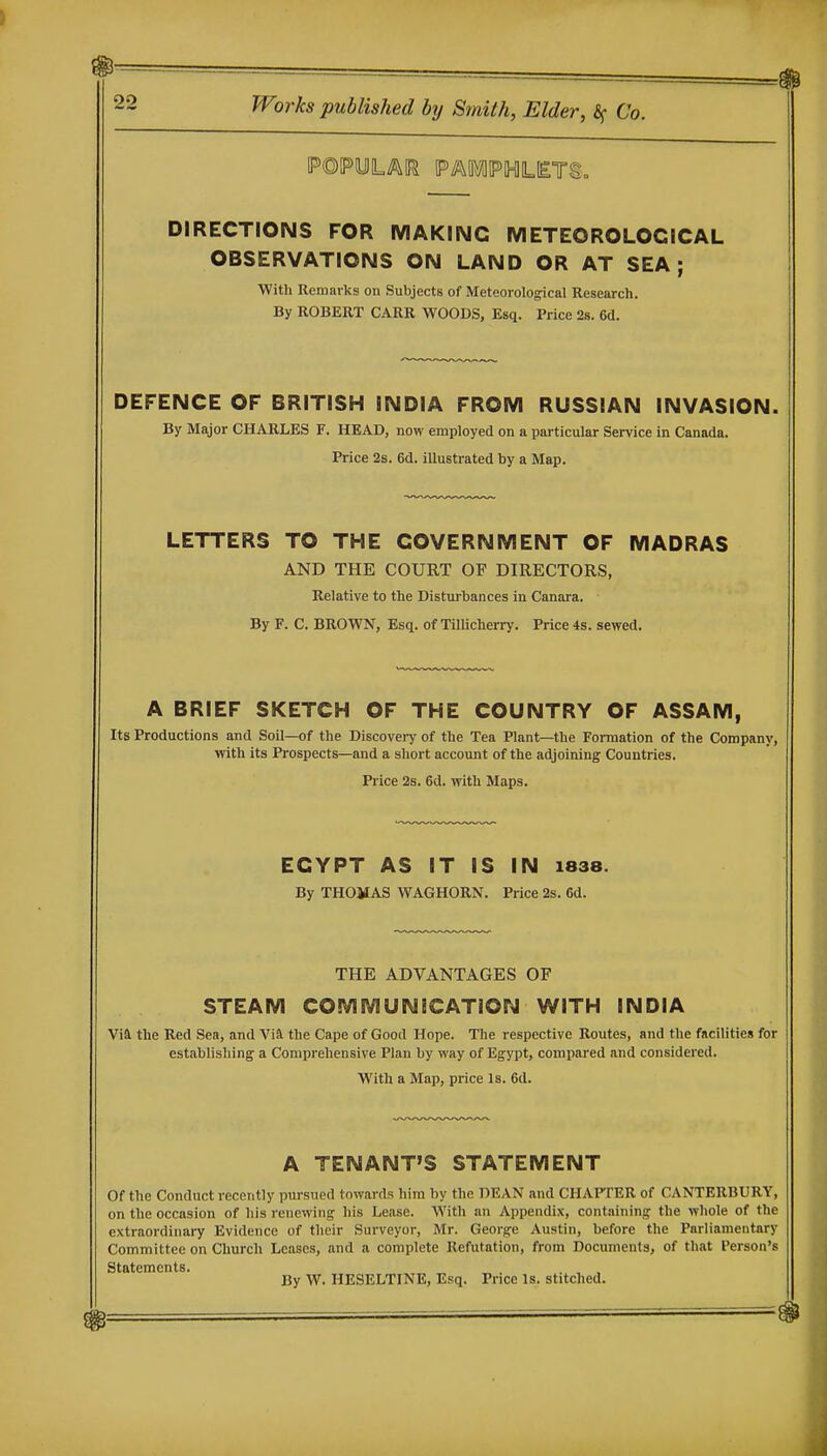 DIRECTIONS FOR MAKING METEOROLOGICAL OBSERVATIONS ON LAND OR AT SEA; With Remarks on Subjects of Meteorological Research. By ROBERT CARR WOODS, Esq. Price 2s. 6d. DEFENCE OF BRITISH INDIA FROM RUSSIAN INVASION. By Major CHARLES F. HEAD, now employed on a particular Service in Canada. Price 2s. 6d. illustrated by a Map. LETTERS TO THE GOVERNMENT OF MADRAS AND THE COURT OF DIRECTORS, Relative to the Disturbances in Canara. By F. C. BROWN, Esq. of Tillicherry. Price 4s. sewed. A BRIEF SKETCH OF THE COUNTRY OF ASSAM, Its Productions and Soil—of the Discovery of the Tea Plant—the Formation of the Company, with its Prospects—and a short account of the adjoining Countries. Price 2s. 6d. with Maps. EGYPT AS IT IS IN i838. By THOMAS WAGHORN. Price 2s. 6d. THE ADVANTAGES OF STEAM COMMUNICATION WITH INDIA Via the Red Sea, and ViEl the Cape of Good Hope. The respective Routes, and the facilities for establishing a Comprehensive Plan by way of Egypt, compared and considered. With a Map, price Is. 6d. A TENANT'S STATEMENT Of the Conduct recently pursued towards him by the DEAN and CHAPTER of CANTERBURY, on the occasion of his renewing his Lease. With an Appendix, containing the whole of the extraordinary Evidence of their Surveyor, Mr. George Austin, before the Parliamentary Committee on Church Leases, and a complete Refutation, from Documents, of that Person's Statements. . , , By W. HESELTINE, Esq. Price la. stitched.