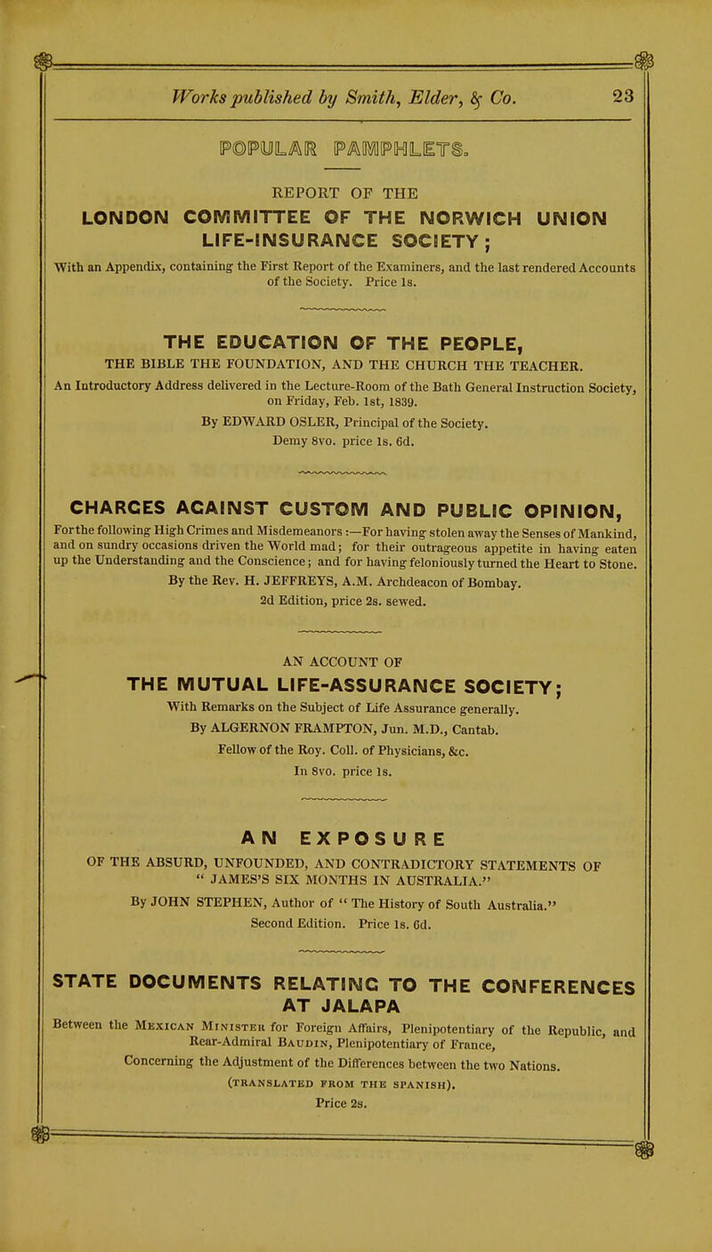 REPORT OF THE LONDON COMMITTEE OF THE NORWICH UNION LIFE-INSURANCE SOCIETY; With an Appendix, containing the First Report of the Examiners, and the last rendered Accounts of the Society. Price Is. THE EDUCATION OF THE PEOPLE, THE BIBLE THE FOUNDATION, AND THE CHURCH THE TEACHER. An Introductory Address delivered in the Lecture-Room of the Bath General Instruction Society, on Friday, Feb. 1st, 1839. By EDWARD OSLER, Principal of the Society. Demy 8vo. price Is. 6d. CHARGES AGAINST CUSTOM AND PUBLIC OPINION, Forthe following; High Crimes and Misdemeanors:—For having stolen away the Senses of Mankind, and on sundry occasions di-iven the World mad; for their outrageous appetite in having eaten up the Understanding and the Conscience; and for having feloniously turned the Heart to Stone. By the Rev. H. JEFFREYS, A.M. Archdeacon of Bombay. 2d Edition, price 2s. sewed. AN ACCOUNT OF THE MUTUAL LIFE-ASSURANCE SOCIETY; With Remarks on the Subject of life Assurance generally. By ALGERNON FRAMPTON, Jun. M.D., Cantab. Fellow of the Roy. Coll. of Physicians, &c. In 8vo. price is. AN EXPOSURE OF THE ABSURD, UNFOUNDED, AND CONTRADICTORY STATEMENTS OF  JAMES'S SIX MONTHS IN AUSTRALIA. By JOHN STEPHEN, Author of  The History of South Australia. Second Edition. Price Is. 6d. STATE DOCUMENTS RELATING TO THE CONFERENCES AT JALAPA Between the Mexican Minister for Foreign Affairs, Plenipotentiary of the Republic, and Rear-Admiral Baudin, Plenipotentiary of France, Concerning the Adjustment of the DilTerences between the two Nations. (translated from the SPANISH).