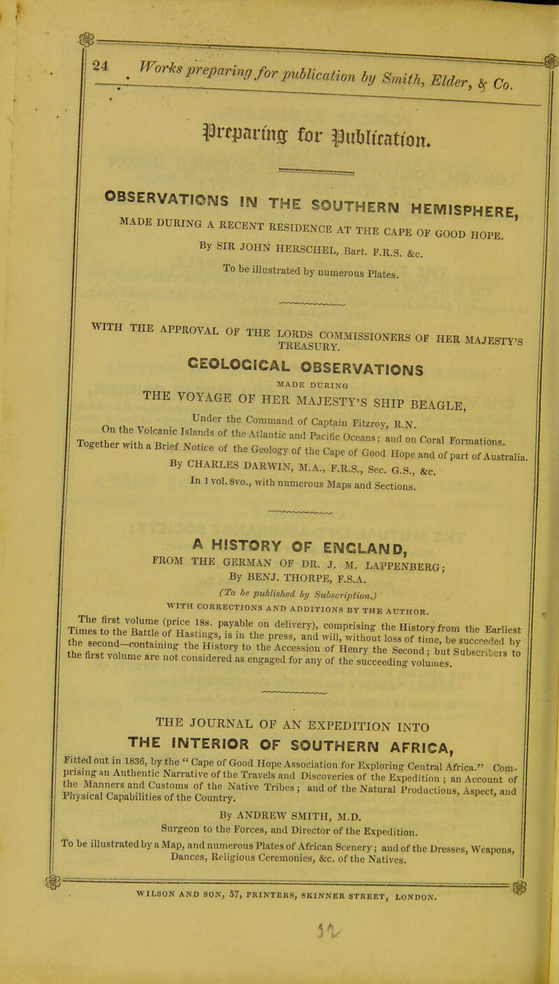 ^nmm for ^iibliratiom OBSERVATIONS IN THE SOUTHERIM HEMISPHERE MADE DURING A RECENT RESIDENCE AT THE CAPE OF GOOD HOPE ' By SIR JOHN HERSCHEL, Bart. F.R.S. &c. To be Ulustrated by numerous Plates. «TH THE APPROVAL OK THB «».M,SS,O.ERS 0, HBR M^B^-s CEOLOCICAL OBSERVATIONS MADE DURINO THE VOYAGE OF HER MAJESTY'S SHIP BEAGLE, r. Command of Captain Fitzroy, R.N To^ethL b7;:/:'T °' -'^^'^ ^ - ^oral Formations. Together with a Bnef Notice ot the Geology of the Cape of Good Hope and of part of Australia By CHARLES DARWIN, M.A., F.R.S., Sec. G.S., &c. In 1 vol. 8vo., with numerous Maps and Sections. A HISTORY OF ENGLAND, FROM THE GERMAN OF DR. J. M. LAPPENBERG; By BENJ. THORPE, F.S.A. (To be published by Subscnptioyi.) WITH CORRECTIONS AND ADDITIONS BY THE AUTHOR. TimrstotL''Sel?H! P^y^^^! °° '»«^«'-y), comprising the History from the Earliest thT!llH . Hastings, is in the press, and will, without loss of time, be succ.e/ed bv the second-oontaming the History to the Accession of Henry the Second burSuW^-Pr= .n the first volume are not considered as engaged for any of the succeeding vol^n^es THE JOURNAL OF AN EXPEDITION INTO THE INTERIOR OF SOUTHERN AFRICA, Fitted out in 1836, by the « Cape of Good Hope Association for E.xploring Central Africa. Coni- pns.ngan Authent.c Narrative of the Travels and Discoveries of the E.x,,edition ; an Account of ^h^jii^rcTp^bisrrhe co^trr'^ ^''^^'°' ^-'^ By ANDREW SMITH, M.D. Surgeon to the Forces, and Director of the Expedition. To be illustrated by a Map, and numerous Plates of African Scenery; and of the Dresses, Weapons, Dances, Religious Ceremonies, &c. of the Natives. WILSON AND SON, 57, PRINTERS, SKINNBR STREET, LONDON. 3V