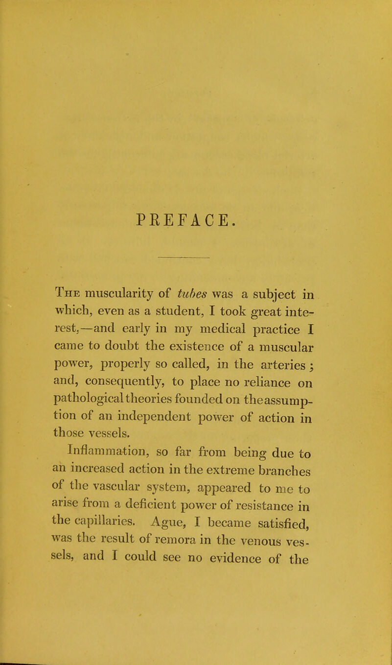 PREFACE The muscularity of tubes was a subject in which, even as a student, I took great inte- rest,—and early in my medical practice I came to doubt the existence of a muscular power, properly so called, in the arteries; and, consequently, to place no reliance on pathological theories founded on the assump- tion of an independent power of action in those vessels. Inflammation, so far from being due to an increased action in the extreme branches of the vascular system, appeared to me to arise from a deficient power of resistance in the capillaries. Ague, I became satisfied, was the result of remora in the venous ves- sels, and I could see no evidence of the