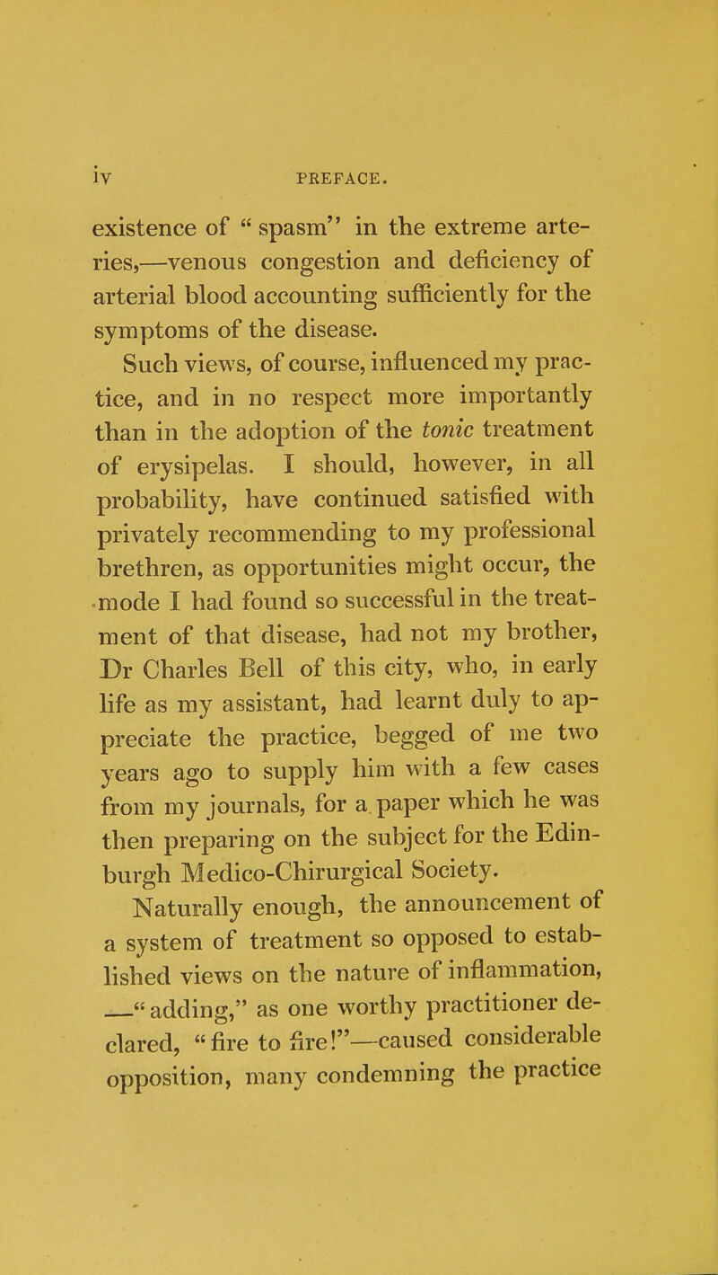 existence of spasm in the extreme arte- ries,—venous congestion and deficiency of arterial blood accounting sufficiently for the symptoms of the disease. Such views, of course, influenced my prac- tice, and in no respect more importantly than in the adoption of the tonic treatment of erysipelas. I should, however, in all probability, have continued satisfied with privately recommending to my professional brethren, as opportunities might occur, the •mode I had found so successful in the treat- ment of that disease, had not my brother, Dr Charles Bell of this city, who, in early life as my assistant, had learnt duly to ap- preciate the practice, begged of me two years ago to supply him with a few cases from my journals, for a paper which he was then preparing on the subject for the Edin- burgh Medico-Chirurgical Society. Naturally enough, the announcement of a system of treatment so opposed to estab- hshed views on the nature of inflammation, adding, as one worthy practitioner de- clared, fire to fire!—caused considerable opposition, many condemning the practice