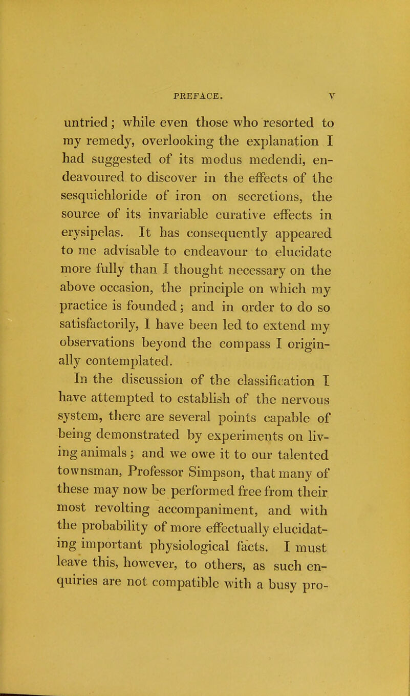 untried; while even those who resorted to ray remedy, overlooking the explanation I had suggested of its modus medendi, en- deavoured to discover in the effects of the sesquichloride of iron on secretions, the source of its invariable curative effects in erysipelas. It has consequently appeared to me advisable to endeavour to elucidate more fully than I thought necessary on the above occasion, the principle on which my practice is founded; and in order to do so satisfactorily, 1 have been led to extend my observations beyond the compass I origin- ally contemplated. In the discussion of the classification I have attempted to establish of the nervous system, there are several points capable of being demonstrated by experiments on liv- ing animals; and we owe it to our talented townsman, Professor Simpson, that many of these may now be performed free from their most revolting accompaniment, and with the probability of more effectually elucidat- ing important physiological facts. I must leave this, however, to others, as such en- quiries are not compatible with a busy pro-