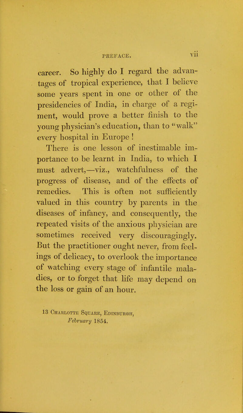 career. So highly do I regard the advan- tages of tropical experience, that I believe some years spent in one or other of the presidencies of India, in charge of a regi- ment, would prove a better finish to the young physician's education, than to walk every hospital in Europe ! There is one lesson of inestimable im- portance to be learnt in India, to which I must advert,—viz., watchfulness of the progress of disease, and of the effects of remedies. This is often not sufficiently valued in this country by parents in the diseases of infancy, and consequently, the repeated visits of the anxious physician are sometimes received very discouragingly. But the practitioner ought never, from feel- ings of delicacy, to overlook the importance of watching every stage of infantile mala- dies, or to forget that hfe may depend on the loss or gain of an hour. 13 Charlotte Square, Edinburgh, February 1854.