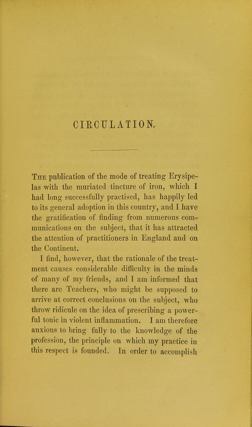 CIECrLATION. The publication of the mode of treating Erysipe- las with the mnriated tincture of iron, which I had long successfully practised, has happily led to its general adoption in this country, and I have the gratification of finding from numerous com- munications on the subject, that it has attracted the attention of practitioners in England and on the Continent. I find, however, that the rationale of the treat- ment causes considerable difficulty in the minds of many of my friends, and I am informed that there are Teachers, who might be supposed to arrive at correct conclusions on the subject, who throw ridicule on the idea of prescribing a power- ful tonic in violent inflammation. I am therefore anxious to bring fully to the knowledge of the profession, the principle on which my practice in this respect is founded. In order to accomplish