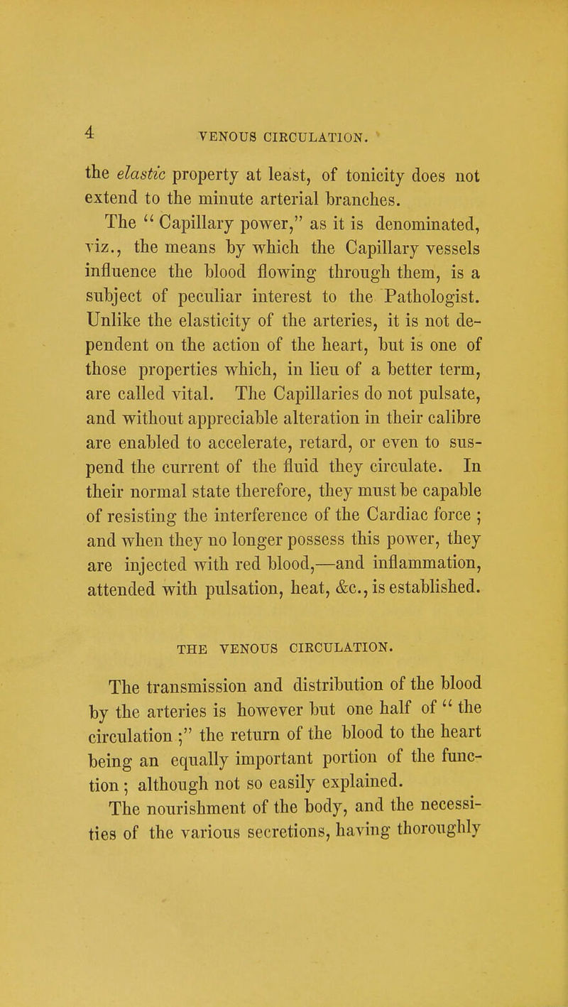 the elastic property at least, of tonicity does not extend to the minute arterial branches. The  Capillary power, as it is denominated, viz., the means by which the Capillary vessels influence the Mood flowing through them, is a subject of peculiar interest to the Pathologist. Unlike the elasticity of the arteries, it is not de- pendent on the action of the heart, but is one of those properties which, in lieu of a better term, are called vital. The Capillaries do not pulsate, and without appreciable alteration in their calibre are enabled to accelerate, retard, or even to sus- pend the current of the fluid they circulate. In their normal state therefore, they must be capable of resisting the interference of the Cardiac force ; and when they no longer possess this power, they are injected with red blood,—and inflammation, attended with pulsation, heat, &c., is established. THE VENOUS CIRCULATION. The transmission and distribution of the blood by the arteries is however but one half of  the circulation •, the return of the blood to the heart being an equally important portion of the func- tion ; although not so easily explained. The nourishment of the body, and the necessi- ties of the various secretions, having thoroughly