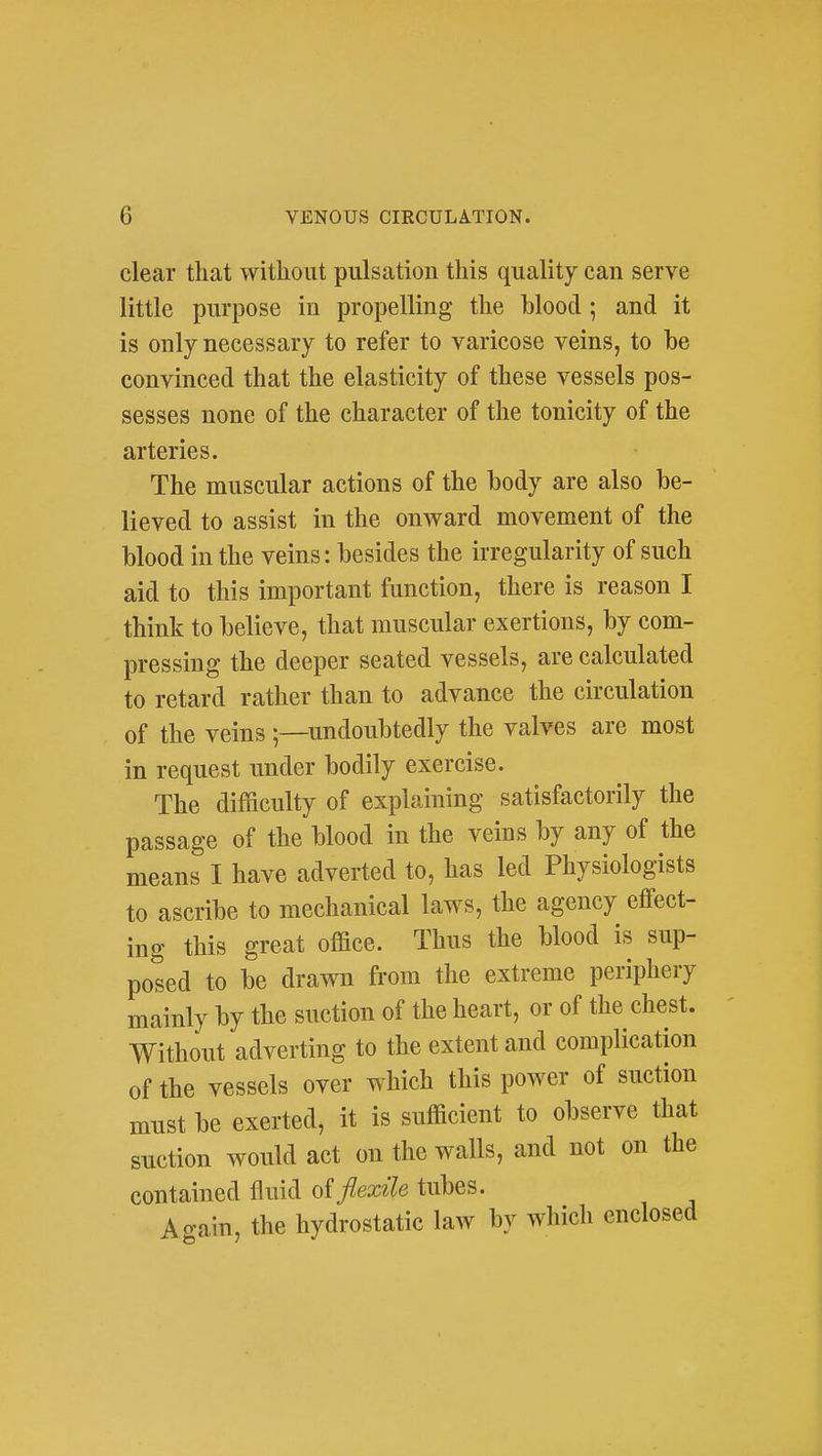 clear that without pulsation this quality can serve little purpose in propelling the blood ; and it is only necessary to refer to varicose veins, to be convinced that the elasticity of these vessels pos- sesses none of the character of the tonicity of the arteries. The muscular actions of the body are also be- lieved to assist in the onward movement of the blood in the veins: besides the irregularity of such aid to this important function, there is reason I think to believe, that muscular exertions, by com- pressing the deeper seated vessels, are calculated to retard rather than to advance the circulation of the veins undoubtedly the valves are most in request under bodily exercise. The difficulty of explaining satisfactorily the passage of the blood in the veins by any of the means I have adverted to, has led Physiologists to ascribe to mechanical laws, the agency effect- ing this great office. Thus the blood is sup- posed to be drawn from the extreme periphery mainly by the suction of the heart, or of the chest. Without adverting to the extent and complication of the vessels over which this power of suction must be exerted, it is sufficient to observe that suction would act on the walls, and not on the contained fluid of flexile tubes. Again, the hydrostatic law by which enclosed